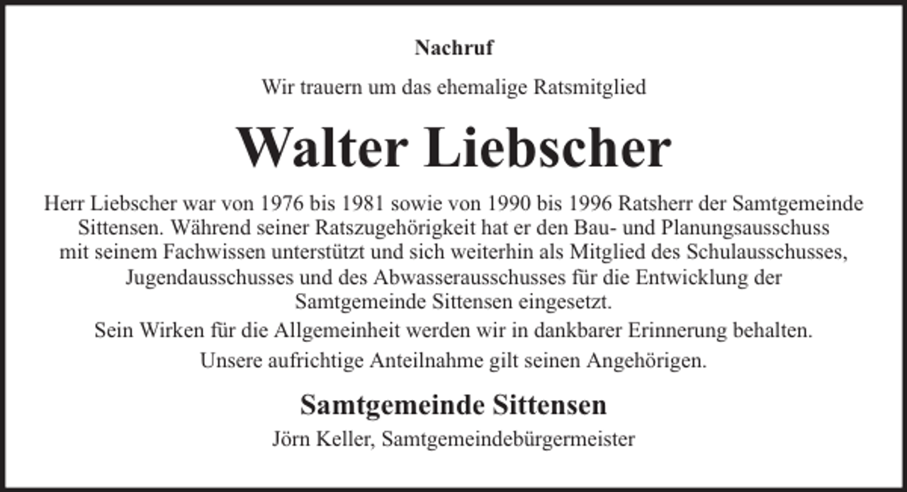 <p>Nachruf<br />Wir trauern um das ehemalige Ratsmitglied</p><p>Walter Liebscher<br />Herr Liebscher war von 1976 bis 1981 sowie von 1990 bis 1996 Ratsherr der Samtgemeinde<br />Sittensen. Während seiner Ratszugehörigkeit hat er den Bau- und Planungsausschuss<br />mit seinem Fachwissen unterstützt und sich weiterhin als Mitglied des Schulausschusses,<br />Jugendausschusses und des Abwasserausschusses für die Entwicklung der<br />Samtgemeinde Sittensen eingesetzt.<br />Sein Wirken für die Allgemeinheit werden wir in dankbarer Erinnerung behalten.<br />Unsere aufrichtige Anteilnahme gilt seinen Angehörigen.</p><p>Samtgemeinde Sittensen<br />Jörn Keller, Samtgemeindebürgermeister</p>