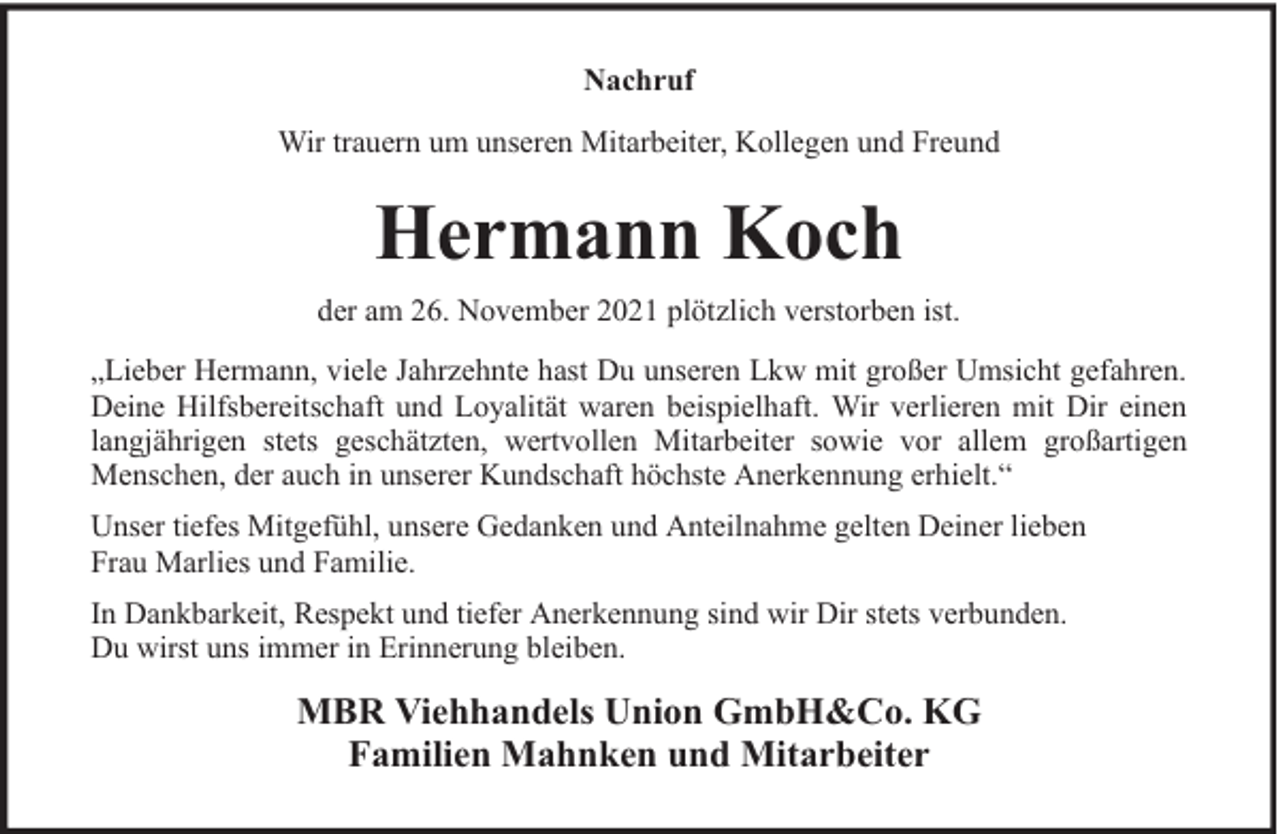 <p>Nachruf<br />Wir trauern um unseren Mitarbeiter, Kollegen und Freund</p><p>Hermann Koch<br />der am 26. November 2021 plötzlich verstorben ist.<br />„Lieber Hermann, viele Jahrzehnte hast Du unseren Lkw mit großer Umsicht gefahren.<br />Deine Hilfsbereitschaft und Loyalität waren beispielhaft. Wir verlieren mit Dir einen<br />langjährigen stets geschätzten, wertvollen Mitarbeiter sowie vor allem großartigen<br />Menschen, der auch in unserer Kundschaft höchste Anerkennung erhielt.“<br />Unser tiefes Mitgefühl, unsere Gedanken und Anteilnahme gelten Deiner lieben<br />Frau Marlies und Familie.<br />In Dankbarkeit, Respekt und tiefer Anerkennung sind wir Dir stets verbunden.<br />Du wirst uns immer in Erinnerung bleiben.</p><p>MBR Viehhandels Union GmbH&amp;Co. KG<br />Familien Mahnken und Mitarbeiter</p>