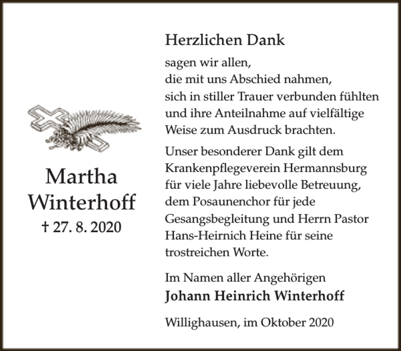 <p>Herzlichen Dank<br />sagen wir allen,<br />die mit uns Abschied nahmen,<br />sich in stiller Trauer verbunden fühlten<br />und ihre Anteilnahme auf vielfältige<br />Weise zum Ausdruck brachten.</p><p>Martha<br />Winterhoff<br />† 27. 8. 2020</p><p>Unser besonderer Dank gilt dem<br />Krankenpflegeverein Hermannsburg<br />für viele Jahre liebevolle Betreuung,<br />dem Posaunenchor für jede<br />Gesangsbegleitung und Herrn Pastor<br />Hans-Heirnich Heine für seine<br />trostreichen Worte.<br />Im Namen aller Angehörigen</p><p>Johann Heinrich Winterhoff<br />Willighausen, im Oktober 2020</p>