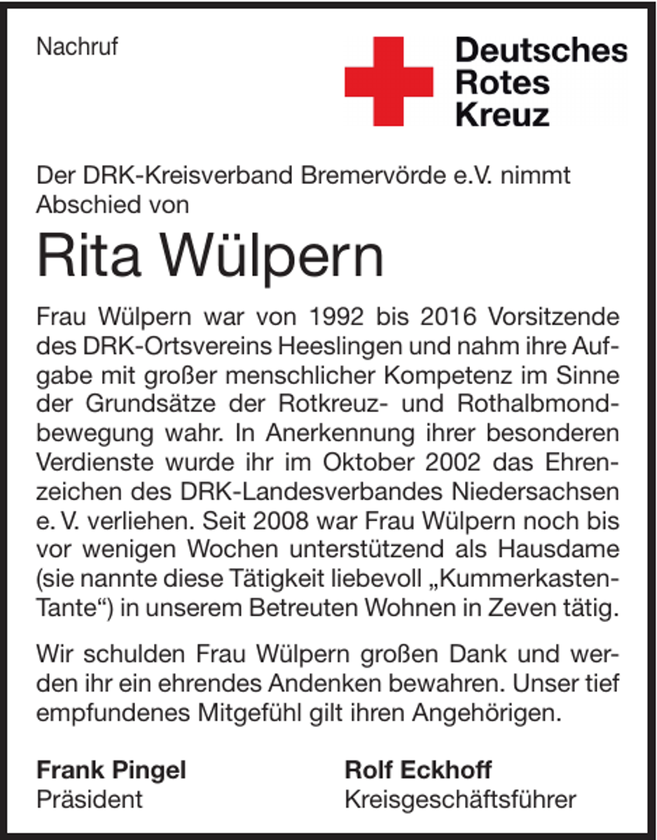 <p>Nachruf</p><p>Der DRK-Kreisverband Bremervörde e.V. nimmt<br />Abschied von</p><p>Rita Wülpern<br />Frau Wülpern war von 1992 bis 2016 Vorsitzende<br />des DRK-Ortsvereins Heeslingen und nahm ihre Aufgabe mit großer menschlicher Kompetenz im Sinne<br />der Grundsätze der Rotkreuz- und Rothalbmondbewegung wahr. In Anerkennung ihrer besonderen<br />Verdienste wurde ihr im Oktober 2002 das Ehrenzeichen des DRK-Landesverbandes Niedersachsen<br />e. V. verliehen. Seit 2008 war Frau Wülpern noch bis<br />vor wenigen Wochen unterstützend als Hausdame<br />(sie nannte diese Tätigkeit liebevoll „KummerkastenTante“) in unserem Betreuten Wohnen in Zeven tätig.<br />Wir schulden Frau Wülpern großen Dank und werden ihr ein ehrendes Andenken bewahren. Unser tief<br />empfundenes Mitgefühl gilt ihren Angehörigen.<br />Frank Pingel<br />Präsident</p><p>Rolf Eckhoff<br />Kreisgeschäftsführer</p>