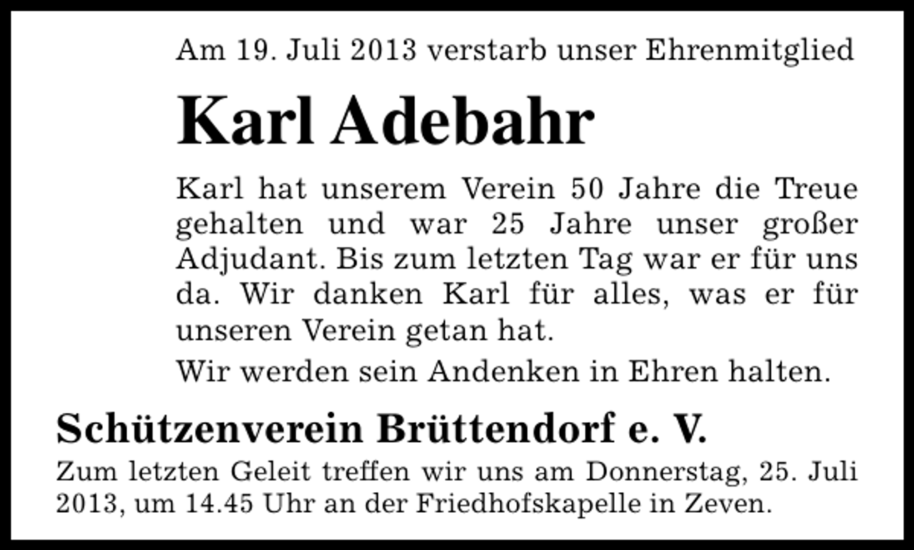 <p>Am 19. Juli 2013 verstarb unser Ehrenmitglied</p><p>Karl Adebahr<br />Karl hat unserem Verein 50 Jahre die Treue<br />gehalten und war 25 Jahre unser großer<br />Adjudant. Bis zum letzten Tag war er für uns<br />da. Wir danken Karl für alles, was er für<br />unseren Verein getan hat.<br />Wir werden sein Andenken in Ehren halten.</p><p>Schützenverein Brüttendorf e. V.</p><p>Zum letzten Geleit treffen wir uns am Donnerstag, 25. Juli<br />2013, um 14.45 Uhr an der Friedhofskapelle in Zeven.</p>
