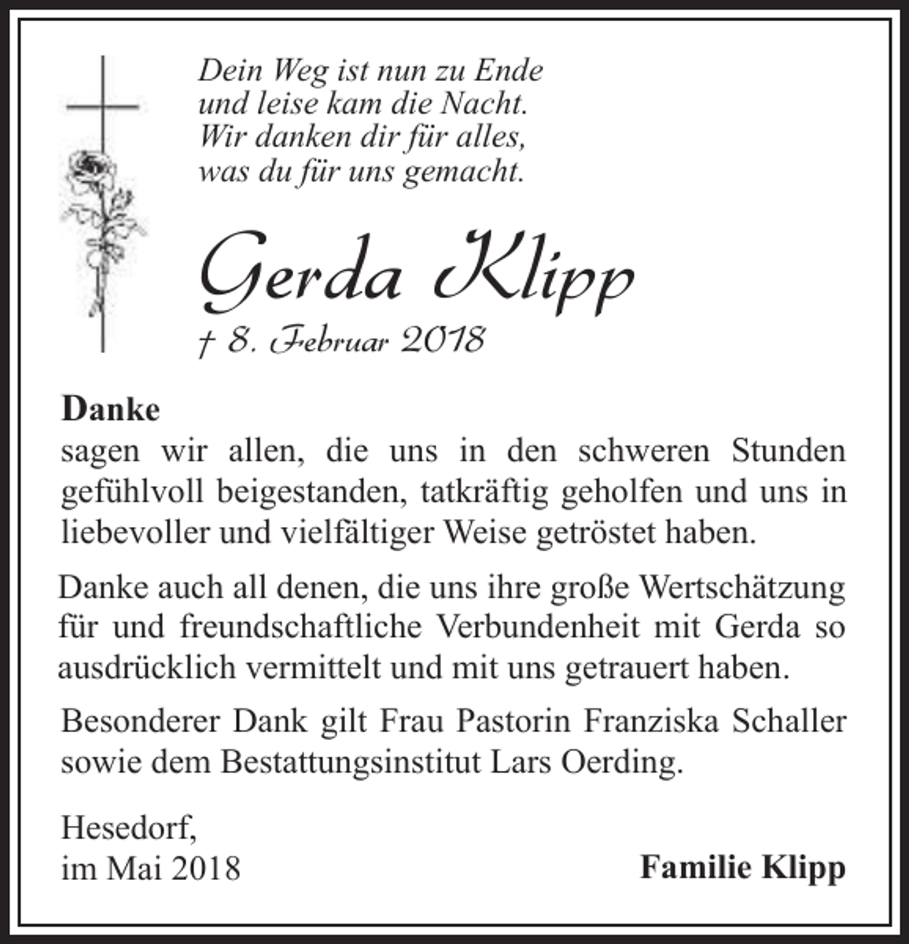 <p>Dein Weg ist nun zu Ende<br />und leise kam die Nacht.<br />Wir danken dir für alles,<br />was du für uns gemacht.</p><p>Gerda Klipp<br />† 8. Februar 2018</p><p>Danke</p><p>sagen wir allen, die uns in den schweren Stunden<br />gefühlvoll beigestanden, tatkräftig geholfen und uns in<br />liebevoller und vielfältiger Weise getröstet haben.<br />Danke auch all denen, die uns ihre große Wertschätzung<br />für und freundschaftliche Verbundenheit mit Gerda so<br />ausdrücklich vermittelt und mit uns getrauert haben.<br />Besonderer Dank gilt Frau Pastorin Franziska Schaller<br />sowie dem Bestattungsinstitut Lars Oerding.<br />Hesedorf,<br />im Mai 2018</p><p>Familie Klipp</p>
