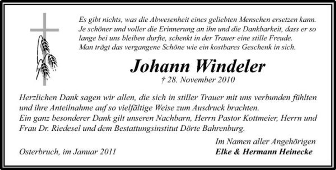 <p>Es gibt nichts, was die Abwesenheit eines geliebten Menschen ersetzen kann. Je schöner und voller die Erinnerung an ihn und die Dankbarkeit, dass er so lange bei uns bleiben durfte, schenkt in der Trauer eine stille Freude. Man trägt das vergangene Schöne wie ein kostbares Geschenk in sich.</p><p>Johann Windeler<br />† 28. November 2010 Herzlichen Dank sagen wir allen, die sich in stiller Trauer mit uns verbunden fühlten und ihre Anteilnahme auf so vielfältige Weise zum Ausdruck brachten. Ein ganz besonderer Dank gilt unseren Nachbarn, Herrn Pastor Kottmeier, Herrn und Frau Dr. Riedesel und dem Bestattungsinstitut Dörte Bahrenburg. Osterbruch, im Januar 2011 Im Namen aller Angehörigen Elke &amp; Hermann Heinecke</p>