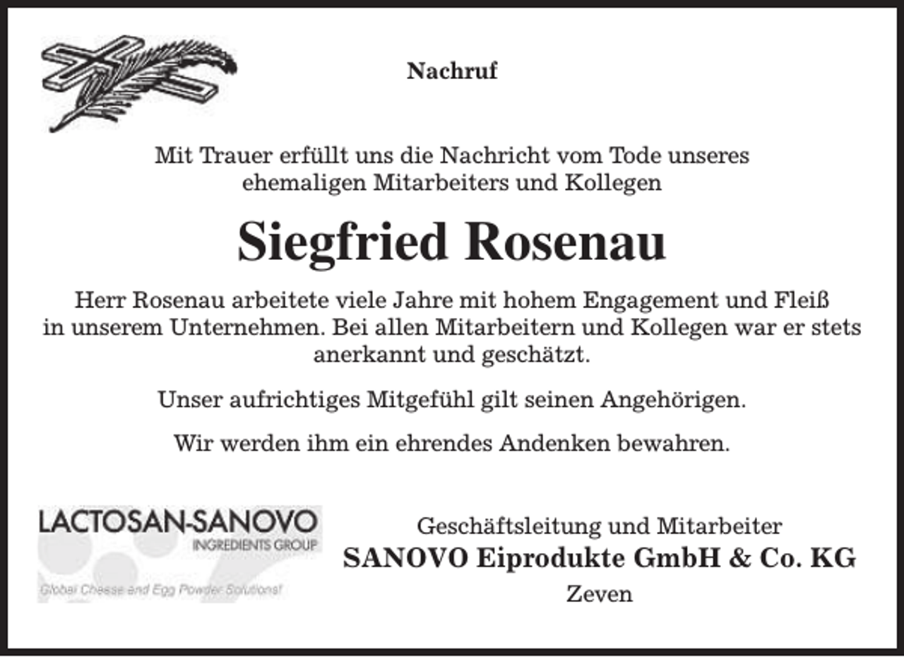 <p>Nachruf<br />Mit Trauer erfüllt uns die Nachricht vom Tode unseres<br />ehemaligen Mitarbeiters und Kollegen</p><p>Siegfried Rosenau<br />Herr Rosenau arbeitete viele Jahre mit hohem Engagement und Fleiß<br />in unserem Unternehmen. Bei allen Mitarbeitern und Kollegen war er stets<br />anerkannt und geschätzt.<br />Unser aufrichtiges Mitgefühl gilt seinen Angehörigen.<br />Wir werden ihm ein ehrendes Andenken bewahren.<br />Geschäftsleitung und Mitarbeiter</p><p>SANOVO Eiprodukte GmbH &amp; Co. KG<br />Zeven</p>