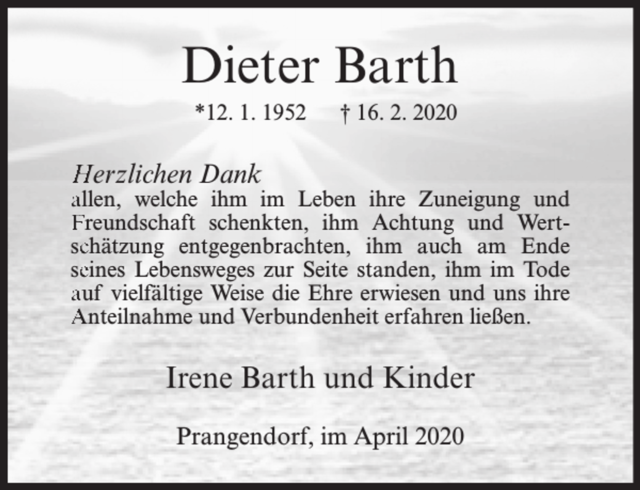 <p>Dieter Barth<br />*12. 1. 1952</p><p>† 16. 2. 2020</p><p>Herzlichen Dank</p><p>allen, welche ihm im Leben ihre Zuneigung und<br />Freundschaft schenkten, ihm Achtung und Wertscchätzung entgegenbrachten, ihm auch am Ende<br />seeines Lebensweges zur Seite standen, ihm im Tode<br />auf vielfältige Weise die Ehre erwiesen und uns ihre<br />Anteilnahme und Verbundenheit erfahren ließen.</p><p>Irene Barth und Kinder<br />Prangendorf, im April 2020</p>