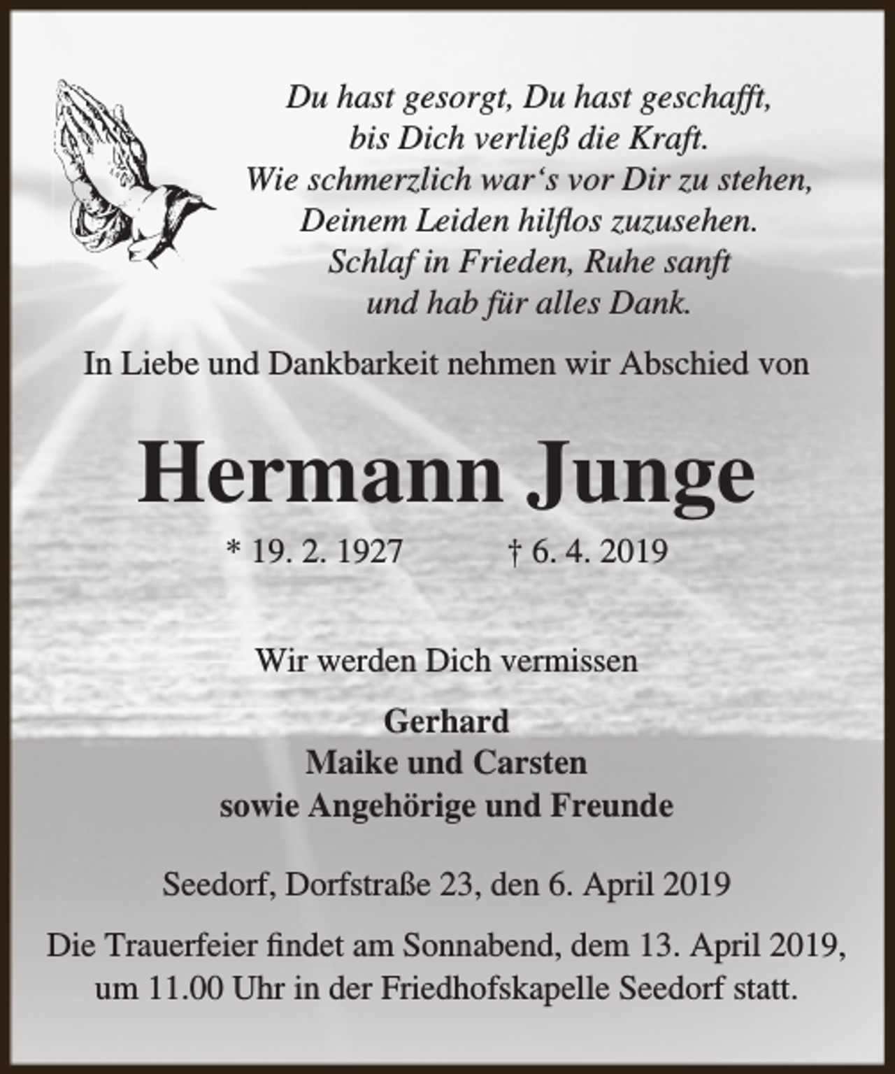 <p>Du hast gesorgt, Du hast geschafft,<br />bis Dich verließ die Kraft.<br />Wie schmerzlich war‘s vor Dir zu stehen,<br />Deinem Leiden hilflos zuzusehen.<br />Schlaf in Frieden, Ruhe sanft<br />und hab für alles Dank.<br />In Liebe und Dankbarkeit nehmen wir Abschied von</p><p>Hermann Junge<br />* 19. 2. 1927</p><p>† 6. 4. 2019</p><p>Wir werden Dich vermissen<br />Gerhard<br />Maike und Carsten<br />sowie Angehörige und Freunde<br />Seedorf, Dorfstraße 23, den 6. April 2019<br />Die Trauerfeier findet am Sonnabend, dem 13. April 2019,<br />um 11.00 Uhr in der Friedhofskapelle Seedorf statt.</p>