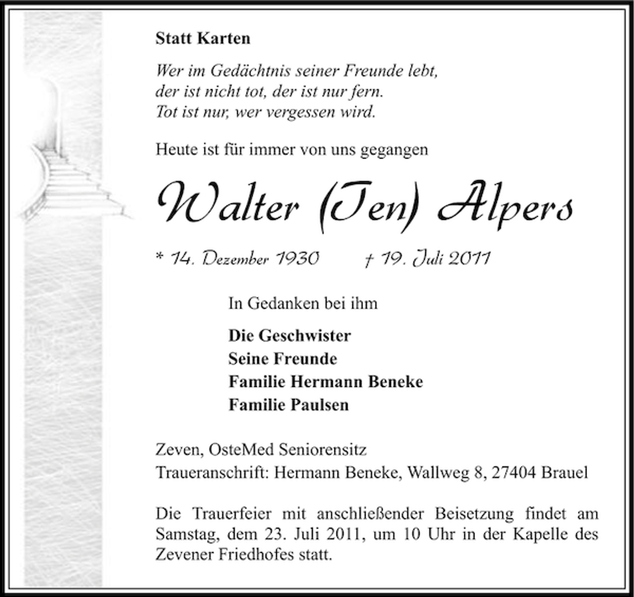 <p>Statt Karten<br />Wer im Gedächtnis seiner Freunde lebt,<br />der ist nicht tot, der ist nur fern.<br />Tot ist nur, wer vergessen wird.<br />Heute ist für immer von uns gegangen</p><p>Walter (Ten) Alpers<br />* 14. Dezember 1930</p><p>† 19. Juli 2011</p><p>In Gedanken bei ihm<br />Die Geschwister<br />Seine Freunde<br />Familie Hermann Beneke<br />Familie Paulsen<br />Zeven, OsteMed Seniorensitz<br />Traueranschrift: Hermann Beneke, Wallweg 8, 27404 Brauel<br />Die Trauerfeier mit anschließender Beisetzung findet am<br />Samstag, dem 23. Juli 2011, um 10 Uhr in der Kapelle des<br />Zevener Friedhofes statt.</p>