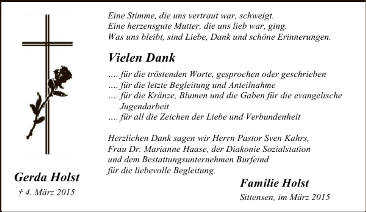 <p>Eine Stimme, die uns vertraut war, schweigt.<br />Eine herzensgute Mutter, die uns lieb war, ging.<br />Was uns bleibt, sind Liebe, Dank und schöne Erinnerungen.</p><p>Vielen Dank<br />…. für die tröstenden Worte, gesprochen oder geschrieben<br />…. für die letzte Begleitung und Anteilnahme<br />…. für die Kränze, Blumen und die Gaben für die evangelische<br />Jugendarbeit<br />…. für all die Zeichen der Liebe und Verbundenheit</p><p>Gerda Holst<br />† 4. März 2015</p><p>Herzlichen Dank sagen wir Herrn Pastor Sven Kahrs,<br />Frau Dr. Marianne Haase, der Diakonie Sozialstation<br />und dem Bestattungsunternehmen Burfeind<br />für die liebevolle Begleitung.</p><p>Familie Holst</p><p>Sittensen, im März 2015</p>