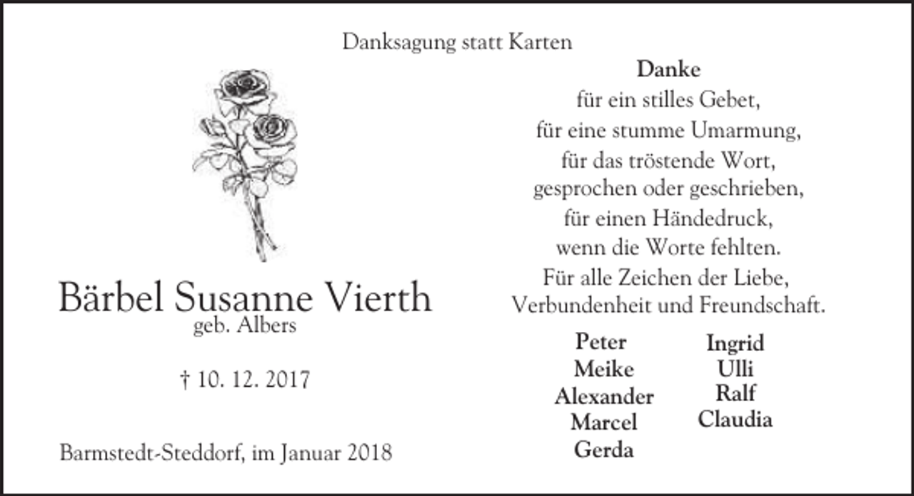 <p>Danksagung statt Karten</p><p>Bärbel Susanne Vierth<br />geb. Albers</p><p>† 10. 12. 2017</p><p>Barmstedt-Steddorf, im Januar 2018</p><p>Danke<br />für ein stilles Gebet,<br />für eine stumme Umarmung,<br />für das tröstende Wort,<br />gesprochen oder geschrieben,<br />für einen Händedruck,<br />wenn die Worte fehlten.<br />Für alle Zeichen der Liebe,<br />Verbundenheit und Freundschaft.<br />Peter<br />Meike<br />Alexander<br />Marcel<br />Gerda</p><p>Ingrid<br />Ulli<br />Ralf<br />Claudia</p>