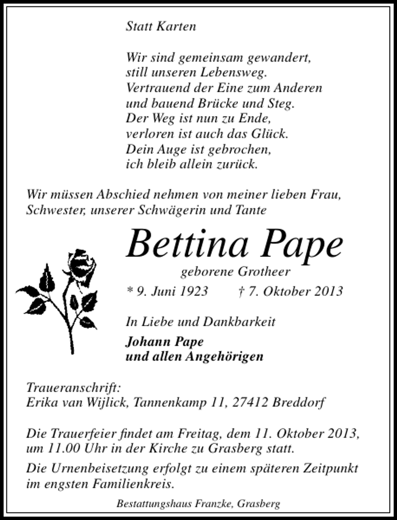 <p>Statt Karten<br />Wir sind gemeinsam gewandert,<br />still unseren Lebensweg.<br />Vertrauend der Eine zum Anderen<br />und bauend Brücke und Steg.<br />Der Weg ist nun zu Ende,<br />verloren ist auch das Glück.<br />Dein Auge ist gebrochen,<br />ich bleib allein zurück.<br />Wir müssen Abschied nehmen von meiner lieben Frau,<br />Schwester, unserer Schwägerin und Tante</p><p>Bettina Pape<br />geborene Grotheer<br />* 9. Juni 1923<br />† 7. Oktober 2013<br />In Liebe und Dankbarkeit<br />Johann Pape<br />und allen Angehörigen</p><p>Traueranschrift:<br />Erika van Wijlick, Tannenkamp 11, 27412 Breddorf<br />Die Trauerfeier ﬁndet am Freitag, dem 11. Oktober 2013,<br />um 11.00 Uhr in der Kirche zu Grasberg statt.<br />Die Urnenbeisetzung erfolgt zu einem späteren Zeitpunkt<br />im engsten Familienkreis.<br />Bestattungshaus Franzke, Grasberg</p>