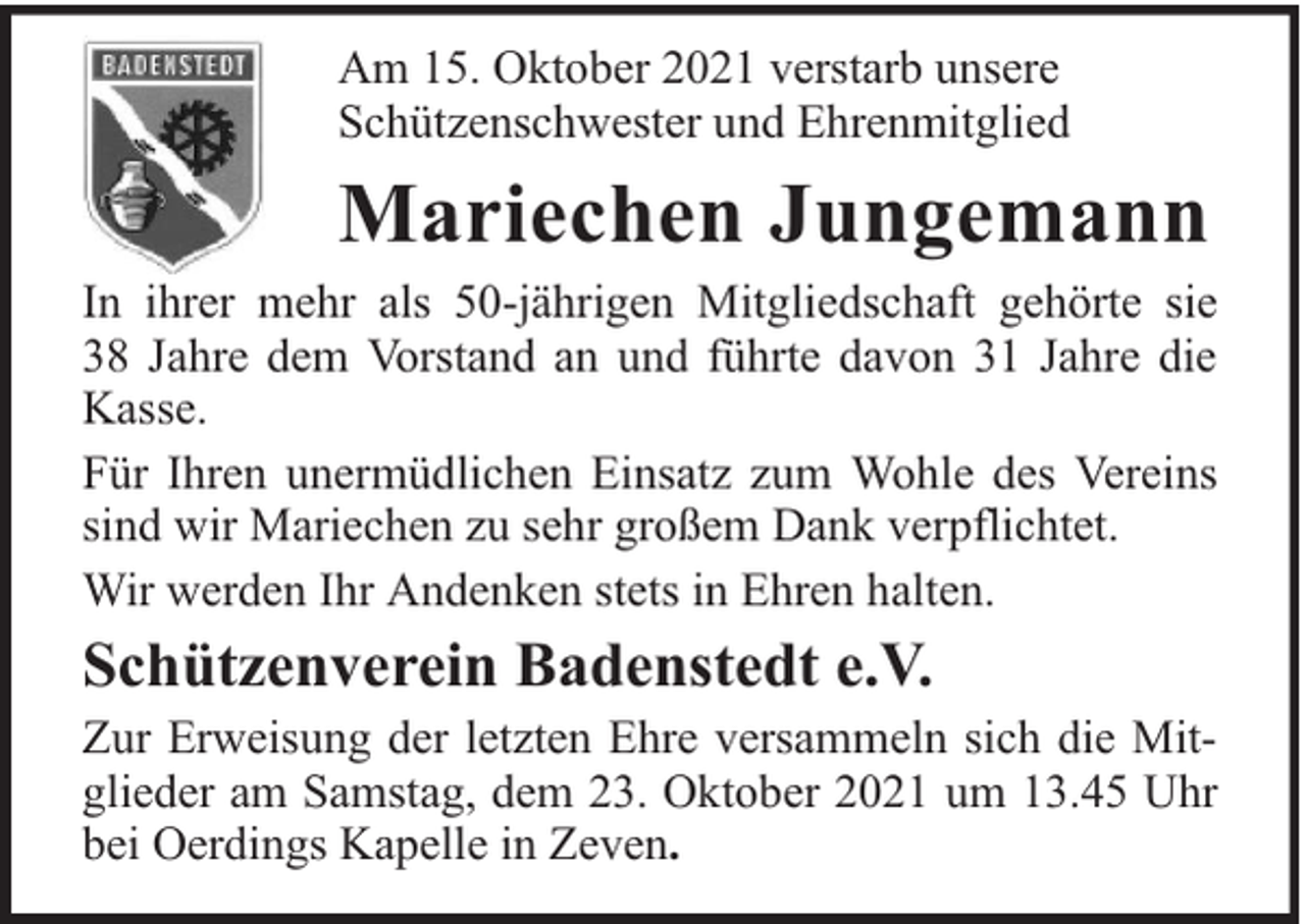 <p>Am 15. Oktober 2021 verstarb unsere<br />Schützenschwester und Ehrenmitglied</p><p>Mariechen Jungemann<br />In ihrer mehr als 50-jährigen Mitgliedschaft gehörte sie<br />38 Jahre dem Vorstand an und führte davon 31 Jahre die<br />Kasse.<br />Für Ihren unermüdlichen Einsatz zum Wohle des Vereins<br />sind wir Mariechen zu sehr großem Dank verpflichtet.<br />Wir werden Ihr Andenken stets in Ehren halten.</p><p>Schützenverein Badenstedt e.V.</p><p>Zur Erweisung der letzten Ehre versammeln sich die Mitglieder am Samstag, dem 23. Oktober 2021 um 13.45 Uhr<br />bei Oerdings Kapelle in Zeven.</p>