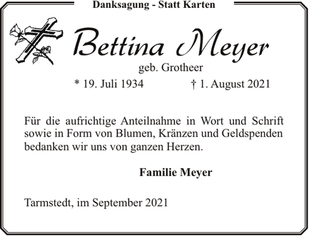 <p>Danksagung - Statt Karten</p><p>Bettina Meyer</p><p>geb. Grotheer<br />* 19. Juli 1934<br />† 1. August 2021</p><p>Für die aufrichtige Anteilnahme in Wort und Schrift<br />sowie in Form von Blumen, Kränzen und Geldspenden<br />bedanken wir uns von ganzen Herzen.<br />Familie Meyer</p><p>Tarmstedt, im September 2021</p>