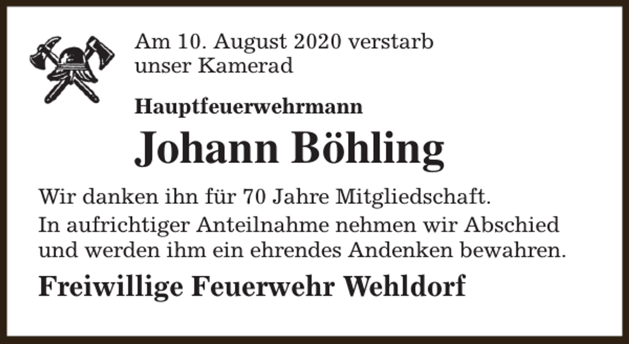 <p>Am 10. August 2020 verstarb<br />unser Kamerad<br />Hauptfeuerwehrmann</p><p>Johann Böhling</p><p>Wir danken ihn für 70 Jahre Mitgliedschaft.<br />In aufrichtiger Anteilnahme nehmen wir Abschied<br />und werden ihm ein ehrendes Andenken bewahren.</p><p>Freiwillige Feuerwehr Wehldorf</p>