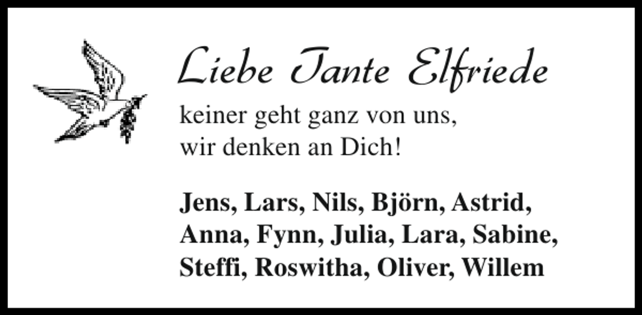 <p>Liebe Tante Elfriede<br />keiner geht ganz von uns,<br />wir denken an Dich!</p><p>Jens, Lars, Nils, Björn, Astrid,<br />Anna, Fynn, Julia, Lara, Sabine,<br />Steffi, Roswitha, Oliver, Willem</p>