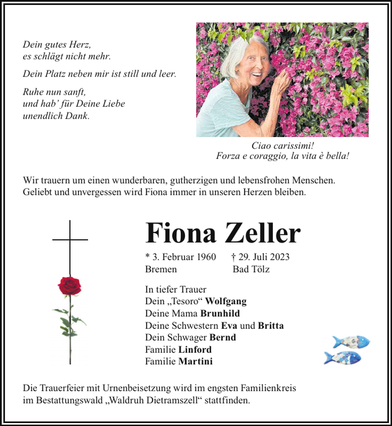 <p>Dein gutes Herz,<br />es schlägt nicht mehr.<br />Dein Platz neben mir ist still und leer.<br />Ruhe nun sanft,<br />und hab’ für Deine Liebe<br />unendlich Dank.<br />Ciao carissimi!<br />Forza e coraggio, la vita è bella!<br />Wir trauern um einen wunderbaren, gutherzigen und lebensfrohen Menschen.<br />Geliebt und unvergessen wird Fiona immer in unseren Herzen bleiben.</p><p>Fiona Zeller<br />* 3. Februar 1960<br />Bremen</p><p>† 29. Juli 2023<br />Bad Tölz</p><p>In tiefer Trauer<br />Dein „Tesoro“ Wolfgang<br />Deine Mama Brunhild<br />Deine Schwestern Eva und Britta<br />Dein Schwager Bernd<br />Familie Linford<br />Familie Martini<br />Die Trauerfeier mit Urnenbeisetzung wird im engsten Familienkreis<br />im Bestattungswald „Waldruh Dietramszell“ stattfinden.</p>