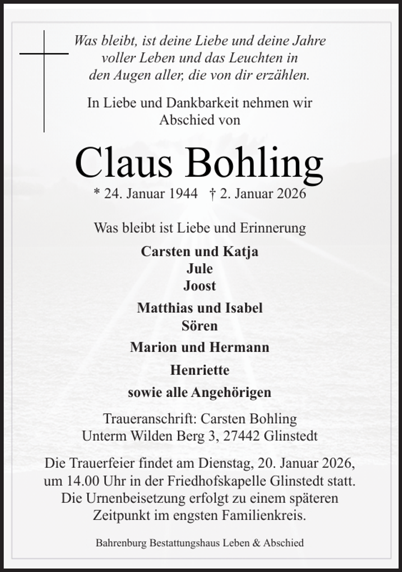 <p>Was bleibt, ist deine Liebe und deine Jahre<br />voller Leben und das Leuchten in<br />den Augen aller, die von dir erzählen.<br />In Liebe und Dankbarkeit nehmen wir<br />Abschied von</p><p>Claus Bohling<br />* 24. Januar 1944 † 2. Januar 2026<br />Was bleibt ist Liebe und Erinnerung<br />Carsten und Katja<br />Jule<br />Joost<br />Matthias und Isabel<br />Sören<br />Marion und Hermann<br />Henriette<br />sowie alle Angehörigen<br />Traueranschrift: Carsten Bohling<br />Unterm Wilden Berg 3, 27442 Glinstedt<br />Die Trauerfeier findet am Dienstag, 20. Januar 2026,<br />um 14.00 Uhr in der Friedhofskapelle Glinstedt statt.<br />Die Urnenbeisetzung erfolgt zu einem späteren<br />Zeitpunkt im engsten Familienkreis.<br />Bahrenburg Bestattungshaus Leben &amp; Abschied</p>