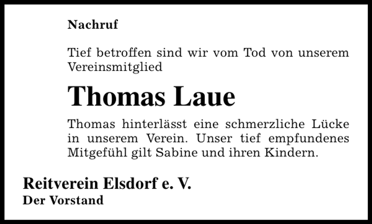 <p>Nachruf<br />Tief betroffen sind wir vom Tod von unserem<br />Vereinsmitglied</p><p>Thomas Laue<br />Thomas hinterlässt eine schmerzliche Lücke<br />in unserem Verein. Unser tief empfundenes<br />Mitgefühl gilt Sabine und ihren Kindern.</p><p>Reitverein Elsdorf e. V.</p><p>Der Vorstand</p>