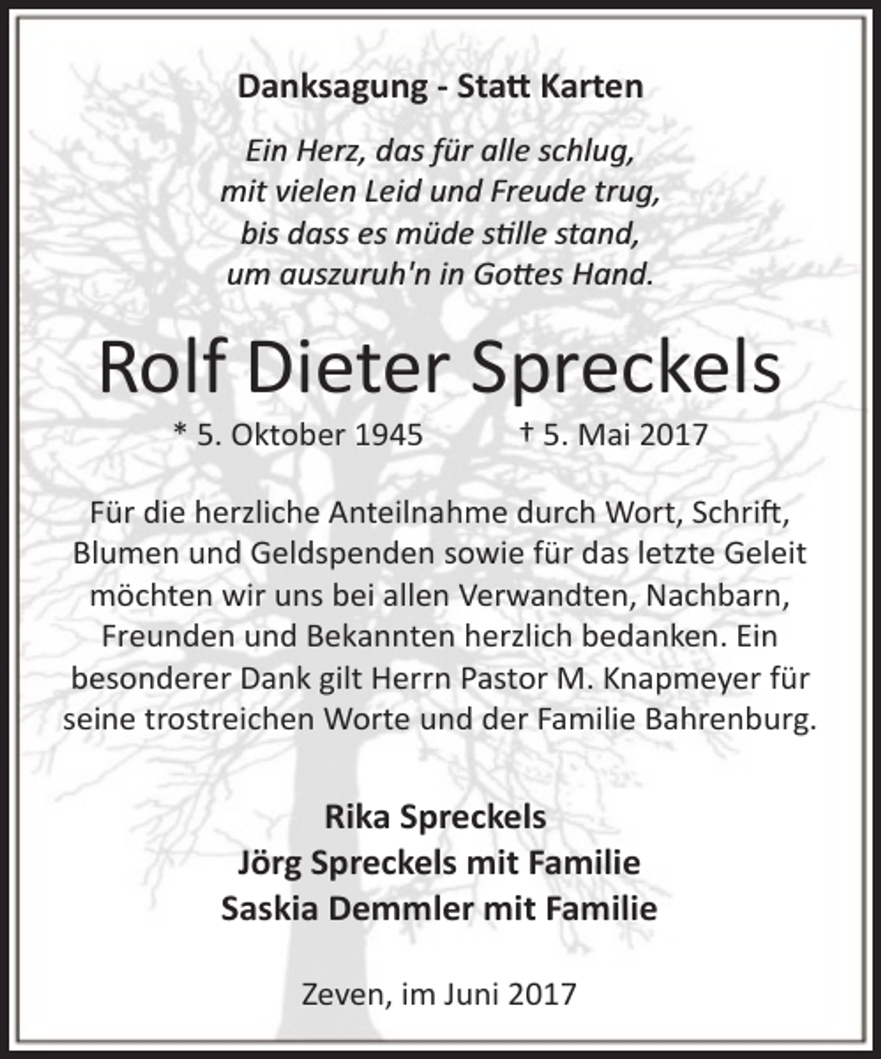<p>Danksagung - Sta� Karten<br />Ein Herz, das für alle schlug,<br />mit vielen Leid und Freude trug,<br />bis dass es müde s�lle stand,<br />um auszuruh'n in Go�es Hand.</p><p>Rolf Dieter Spreckels<br />* 5. Oktober 1945</p><p>† 5. Mai 2017</p><p>Für die herzliche Anteilnahme durch Wort, Schri�,<br />Blumen und Geldspenden sowie für das letzte Geleit<br />möchten wir uns bei allen Verwandten, Nachbarn,<br />Freunden und Bekannten herzlich bedanken. Ein<br />besonderer Dank gilt Herrn Pastor M. Knapmeyer für<br />seine trostreichen Worte und der Familie Bahrenburg.</p><p>Rika Spreckels<br />Jörg Spreckels mit Familie<br />Saskia Demmler mit Familie<br />Zeven, im Juni 2017</p>