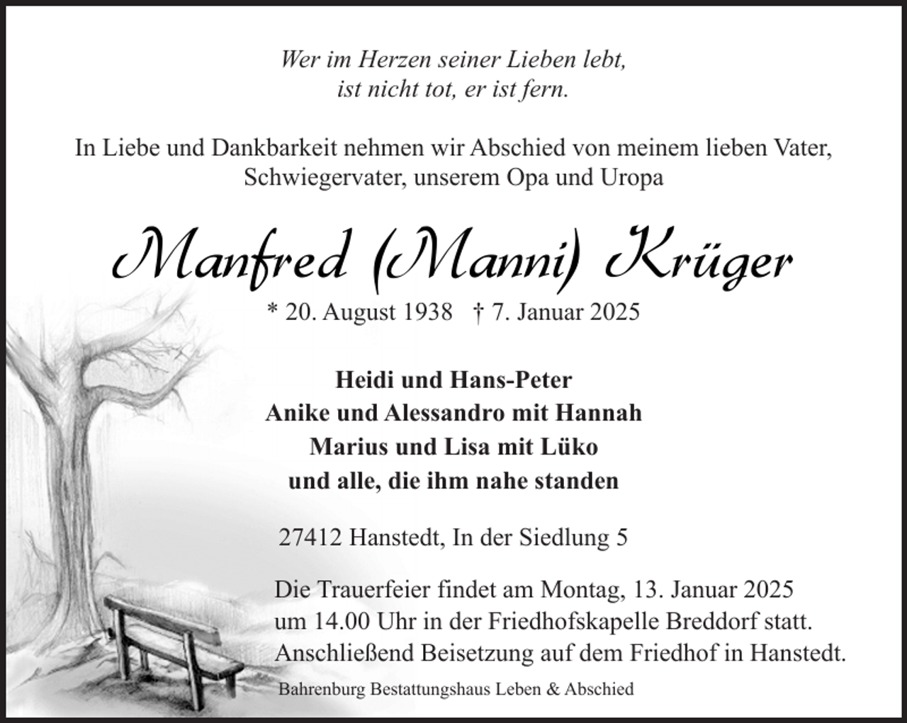 <p>Wer im Herzen seiner Lieben lebt,<br />ist nicht tot, er ist fern.<br />In Liebe und Dankbarkeit nehmen wir Abschied von meinem lieben Vater,<br />Schwiegervater, unserem Opa und Uropa</p><p>Manfred (Manni) Krüger<br />* 20. August 1938 † 7. Januar 2025</p><p>Heidi und Hans-Peter<br />Anike und Alessandro mit Hannah<br />Marius und Lisa mit Lüko<br />und alle, die ihm nahe standen<br />27412 Hanstedt, In der Siedlung 5<br />Die Trauerfeier findet am Montag, 13. Januar 2025<br />um 14.00 Uhr in der Friedhofskapelle Breddorf statt.<br />Anschließend Beisetzung auf dem Friedhof in Hanstedt.<br />Bahrenburg Bestattungshaus Leben &amp; Abschied</p>