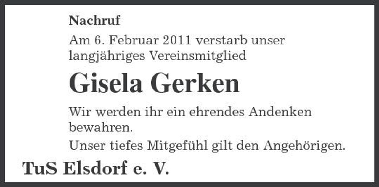 <p>Nachruf Am 6. Februar 2011 verstarb unser langjähriges Vereinsmitglied</p><p>Gisela Gerken<br />Wir werden ihr ein ehrendes Andenken bewahren. Unser tiefes Mitgefühl gilt den Angehörigen.</p><p>TuS Elsdorf e. V.</p>