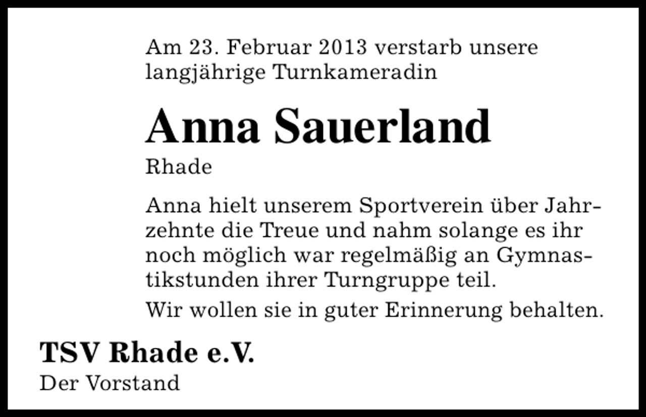 <p>Am 23. Februar 2013 verstarb unsere<br />langjährige Turnkameradin</p><p>Anna Sauerland<br />Rhade</p><p>Anna hielt unserem Sportverein über Jahrzehnte die Treue und nahm solange es ihr<br />noch möglich war regelmäßig an Gymnastikstunden ihrer Turngruppe teil.<br />Wir wollen sie in guter Erinnerung behalten.</p><p>TSV Rhade e.V.</p><p>Der Vorstand</p>