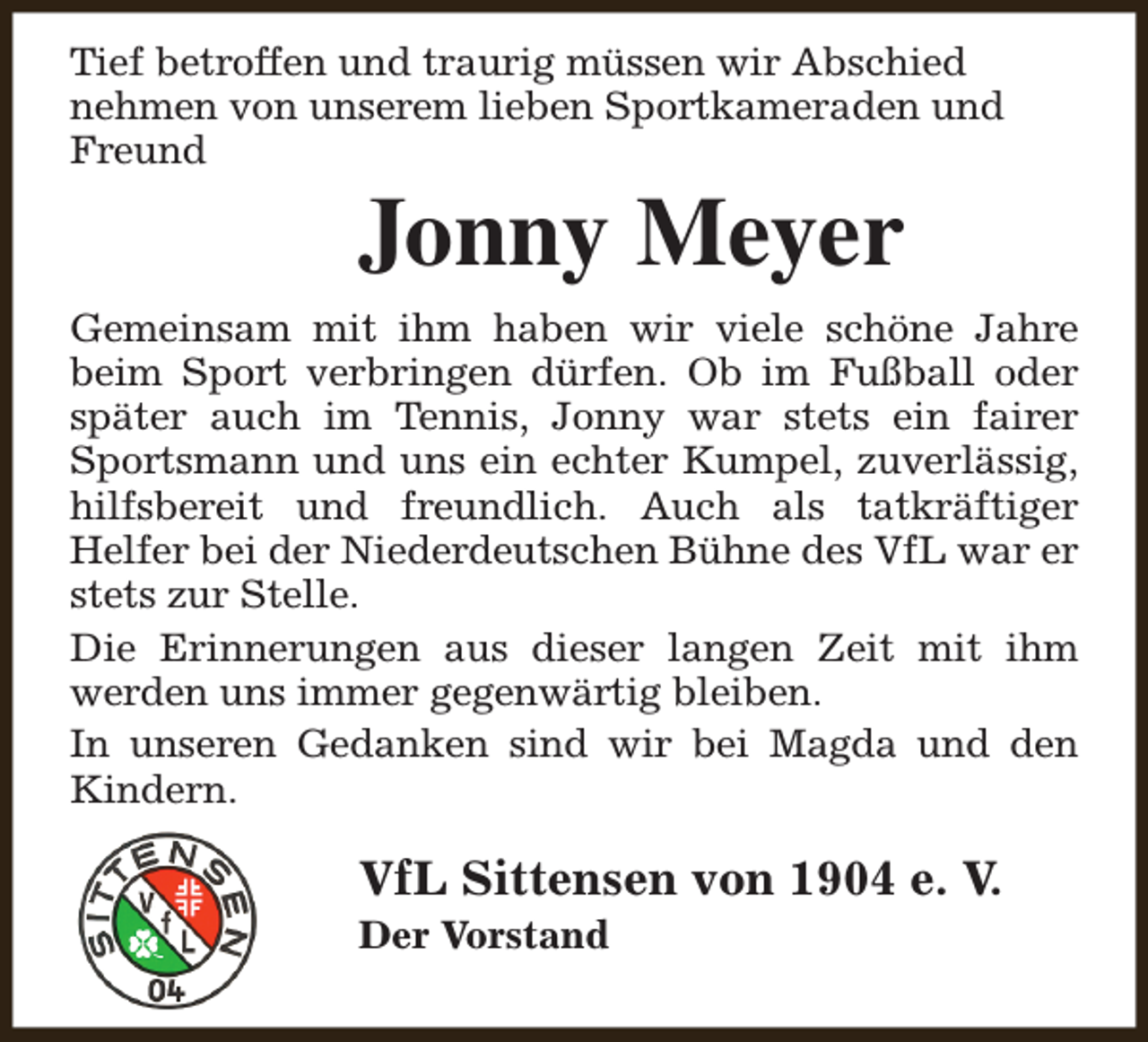 <p>Tief betroffen und traurig müssen wir Abschied<br />nehmen von unserem lieben Sportkameraden und<br />Freund</p><p>Jonny Meyer</p><p>Gemeinsam mit ihm haben wir viele schöne Jahre<br />beim Sport verbringen dürfen. Ob im Fußball oder<br />später auch im Tennis, Jonny war stets ein fairer<br />Sportsmann und uns ein echter Kumpel, zuverlässig,<br />hilfsbereit und freundlich. Auch als tatkräftiger<br />Helfer bei der Niederdeutschen Bühne des VfL war er<br />stets zur Stelle.<br />Die Erinnerungen aus dieser langen Zeit mit ihm<br />werden uns immer gegenwärtig bleiben.<br />In unseren Gedanken sind wir bei Magda und den<br />Kindern.</p><p>VfL Sittensen von 1904 e. V.<br />Der Vorstand</p>