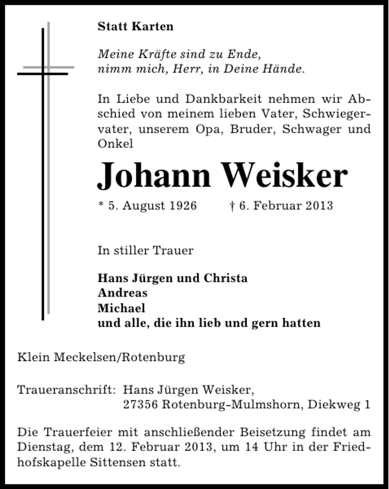 <p>Statt Karten<br />Meine Kräfte sind zu Ende,<br />nimm mich, Herr, in Deine Hände.<br />In Liebe und Dankbarkeit nehmen wir Abschied von meinem lieben Vater, Schwiegervater, unserem Opa, Bruder, Schwager und<br />Onkel</p><p>Johann Weisker</p><p>* 5. August 1926</p><p>† 6. Februar 2013</p><p>In stiller Trauer<br />Hans Jürgen und Christa<br />Andreas<br />Michael<br />und alle, die ihn lieb und gern hatten<br />Klein Meckelsen/Rotenburg<br />Traueranschrift: Hans Jürgen Weisker,<br />27356 Rotenburg-Mulmshorn, Diekweg 1<br />Die Trauerfeier mit anschließender Beisetzung findet am<br />Dienstag, dem 12. Februar 2013, um 14 Uhr in der Friedhofskapelle Sittensen statt.</p>