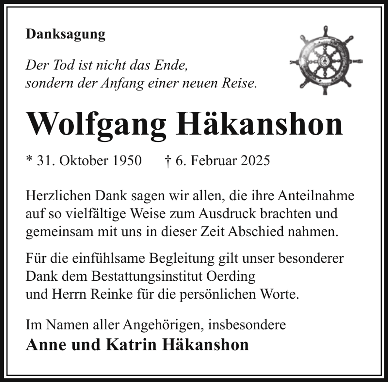 <p>Danksagung<br />Der Tod ist nicht das Ende,<br />sondern der Anfang einer neuen Reise.</p><p>Wolfgang Häkanshon<br />* 31. Oktober 1950</p><p>† 6. Februar 2025</p><p>Herzlichen Dank sagen wir allen, die ihre Anteilnahme<br />auf so vielfältige Weise zum Ausdruck brachten und<br />gemeinsam mit uns in dieser Zeit Abschied nahmen.<br />Für die einfühlsame Begleitung gilt unser besonderer<br />Dank dem Bestattungsinstitut Oerding<br />und Herrn Reinke für die persönlichen Worte.<br />Im Namen aller Angehörigen, insbesondere</p><p>Anne und Katrin Häkanshon</p>