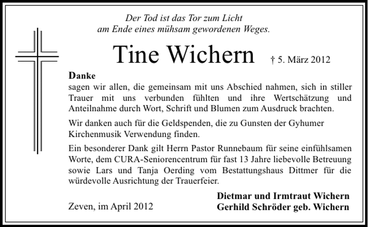 <p>Der Tod ist das Tor zum Licht<br />am Ende eines mühsam gewordenen Weges.</p><p>Danke</p><p>Tine Wichern</p><p>† 5. März 2012</p><p>sagen wir allen, die gemeinsam mit uns Abschied nahmen, sich in stiller<br />Trauer mit uns verbunden fühlten und ihre Wertschätzung und<br />Anteilnahme durch Wort, Schrift und Blumen zum Ausdruck brachten.<br />Wir danken auch für die Geldspenden, die zu Gunsten der Gyhumer<br />Kirchenmusik Verwendung finden.<br />Ein besonderer Dank gilt Herrn Pastor Runnebaum für seine einfühlsamen<br />Worte, dem CURA-Seniorencentrum für fast 13 Jahre liebevolle Betreuung<br />sowie Lars und Tanja Oerding vom Bestattungshaus Dittmer für die<br />würdevolle Ausrichtung der Trauerfeier.</p><p>Zeven, im April 2012</p><p>Dietmar und Irmtraut Wichern<br />Gerhild Schröder geb. Wichern</p>
