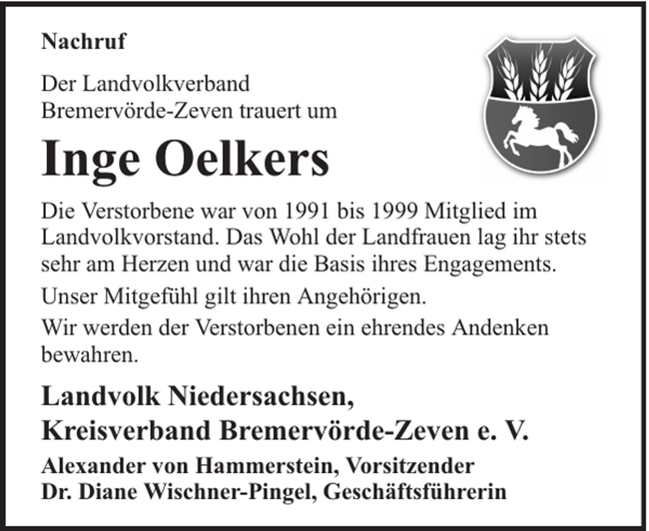 <p>Nachruf<br />Der Landvolkverband<br />Bremervörde-Zeven trauert um</p><p>Inge Oelkers</p><p>Die Verstorbene war von 1991 bis 1999 Mitglied im<br />Landvolkvorstand. Das Wohl der Landfrauen lag ihr stets<br />sehr am Herzen und war die Basis ihres Engagements.<br />Unser Mitgefühl gilt ihren Angehörigen.<br />Wir werden der Verstorbenen ein ehrendes Andenken<br />bewahren.</p><p>Landvolk Niedersachsen,<br />Kreisverband Bremervörde-Zeven e. V.<br />Alexander von Hammerstein, Vorsitzender<br />Dr. Diane Wischner-Pingel, Geschäftsführerin</p>