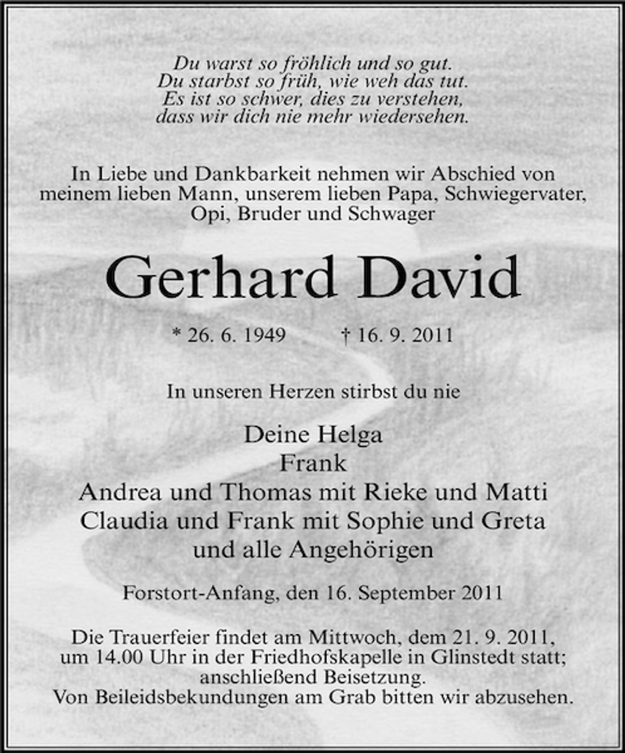 <p>Du warst so fröhlich und so gut.<br />Du starbst so früh, wie weh das tut.<br />Es ist so schwer, dies zu verstehen,<br />dass wir dich nie mehr wiedersehen.<br />In Liebe und Dankbarkeit nehmen wir Abschied von<br />meinem lieben Mann, unserem lieben Papa, Schwiegervater,<br />Opi, Bruder und Schwager</p><p>Gerhard David<br />* 26. 6. 1949</p><p>† 16. 9. 2011</p><p>In unseren Herzen stirbst du nie</p><p>Deine Helga<br />Frank<br />Andrea und Thomas mit Rieke und Matti<br />Claudia und Frank mit Sophie und Greta<br />und alle Angehörigen<br />Forstort-Anfang, den 16. September 2011<br />Die Trauerfeier findet am Mittwoch, dem 21. 9. 2011,<br />um 14.00 Uhr in der Friedhofskapelle in Glinstedt statt;<br />anschließend Beisetzung.<br />Von Beileidsbekundungen am Grab bitten wir abzusehen.</p>
