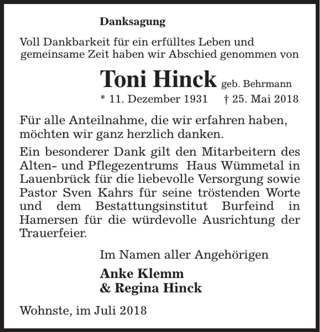 <p>Danksagung<br />Voll Dankbarkeit für ein erfülltes Leben und<br />gemeinsame Zeit haben wir Abschied genommen von</p><p>Toni Hinck<br />* 11. Dezember 1931</p><p>geb. Behrmann</p><p>† 25. Mai 2018</p><p>Für alle Anteilnahme, die wir erfahren haben,<br />möchten wir ganz herzlich danken.<br />Ein besonderer Dank gilt den Mitarbeitern des<br />Alten- und Pflegezentrums Haus Wümmetal in<br />Lauenbrück für die liebevolle Versorgung sowie<br />Pastor Sven Kahrs für seine tröstenden Worte<br />und dem Bestattungsinstitut Burfeind in<br />Hamersen für die würdevolle Ausrichtung der<br />Trauerfeier.<br />Im Namen aller Angehörigen</p><p>Anke Klemm<br />&amp; Regina Hinck<br />Wohnste, im Juli 2018</p>
