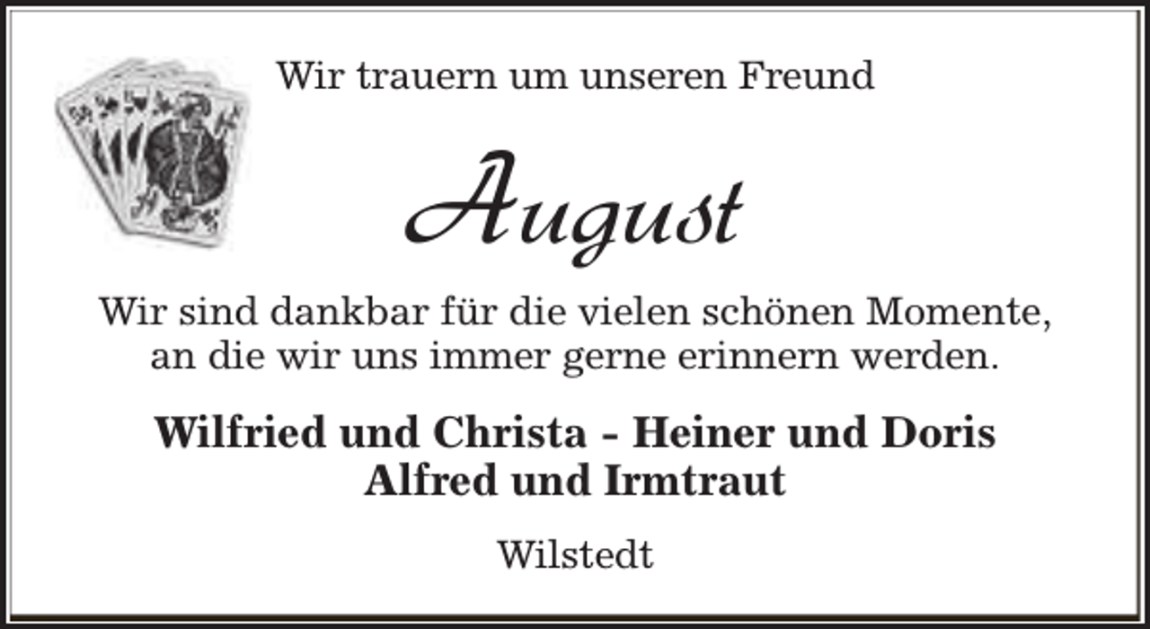 <p>Wir trauern um unseren Freund</p><p>August</p><p>Wir sind dankbar für die vielen schönen Momente,<br />an die wir uns immer gerne erinnern werden.</p><p>Wilfried und Christa - Heiner und Doris<br />Alfred und Irmtraut<br />Wilstedt</p>