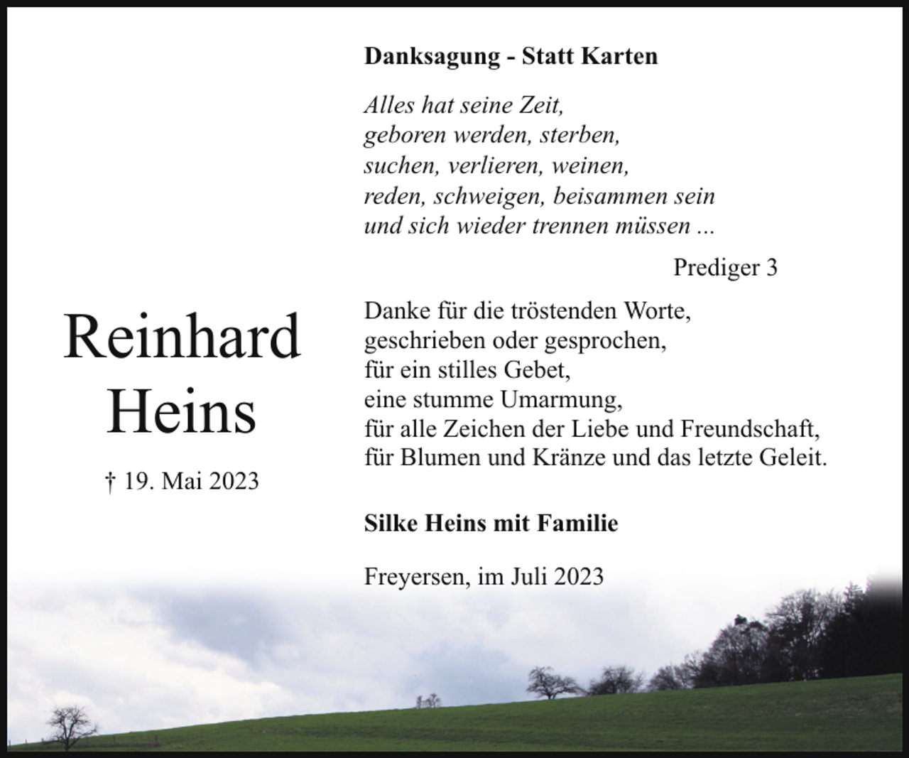 <p>Danksagung - Statt Karten<br />Alles hat seine Zeit,<br />geboren werden, sterben,<br />suchen, verlieren, weinen,<br />reden, schweigen, beisammen sein<br />und sich wieder trennen müssen ...<br />Prediger 3</p><p>Reinhard<br />Heins<br />† 19. Mai 2023</p><p>Danke für die tröstenden Worte,<br />geschrieben oder gesprochen,<br />für ein stilles Gebet,<br />eine stumme Umarmung,<br />für alle Zeichen der Liebe und Freundschaft,<br />für Blumen und Kränze und das letzte Geleit.<br />Silke Heins mit Familie<br />Freyersen, im Juli 2023</p>
