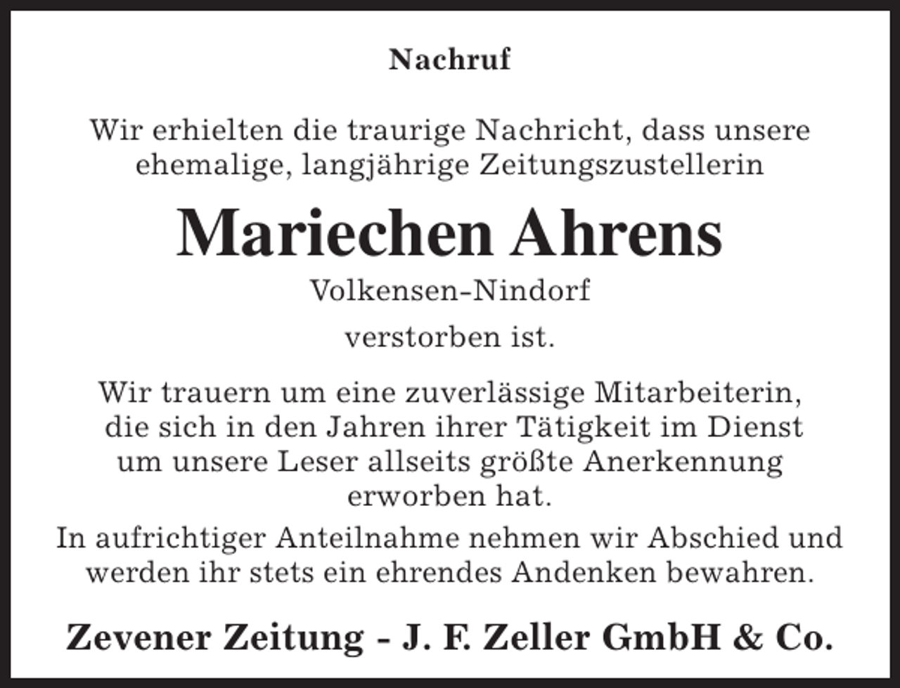 <p>Nachruf<br />Wir erhielten die traurige Nachricht, dass unsere<br />ehemalige, langjährige Zeitungszustellerin</p><p>Mariechen Ahrens<br />Volkensen-Nindorf<br />verstorben ist.</p><p>Wir trauern um eine zuverlässige Mitarbeiterin,<br />die sich in den Jahren ihrer Tätigkeit im Dienst<br />um unsere Leser allseits größte Anerkennung<br />erworben hat.<br />In aufrichtiger Anteilnahme nehmen wir Abschied und<br />werden ihr stets ein ehrendes Andenken bewahren.</p><p>Zevener Zeitung - J. F. Zeller GmbH &amp; Co.</p>