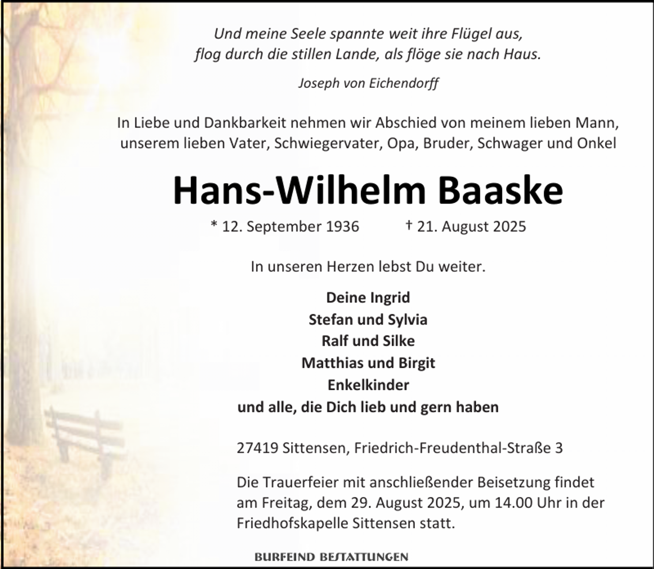 <p>Und meine Seele spannte weit ihre Flügel aus,<br />flog durch die stillen Lande, als flöge sie nach Haus.<br />Joseph von Eichendorff</p><p>In Liebe und Dankbarkeit nehmen wir Abschied von meinem lieben Mann,<br />unserem lieben Vater, Schwiegervater, Opa, Bruder, Schwager und Onkel</p><p>Hans-Wilhelm Baaske<br />* 12. September 1936</p><p>† 21. August 2025</p><p>In unseren Herzen lebst Du weiter.<br />Deine Ingrid<br />Stefan und Sylvia<br />Ralf und Silke<br />Matthias und Birgit<br />Enkelkinder<br />und alle, die Dich lieb und gern haben<br />27419 Sittensen, Friedrich-Freudenthal-Straße 3<br />Die Trauerfeier mit anschließender Beisetzung findet<br />am Freitag, dem 29. August 2025, um 14.00 Uhr in der<br />Friedhofskapelle Sittensen statt.<br />Burfeind Bestattungen</p>