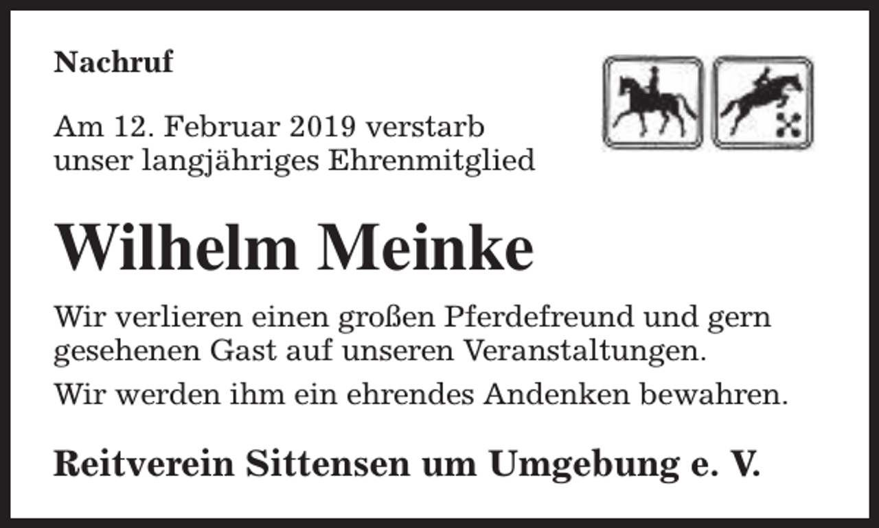 <p>Nachruf<br />Am 12. Februar 2019 verstarb<br />unser langjähriges Ehrenmitglied</p><p>Wilhelm Meinke<br />Wir verlieren einen großen Pferdefreund und gern<br />gesehenen Gast auf unseren Veranstaltungen.<br />Wir werden ihm ein ehrendes Andenken bewahren.</p><p>Reitverein Sittensen um Umgebung e. V.</p>
