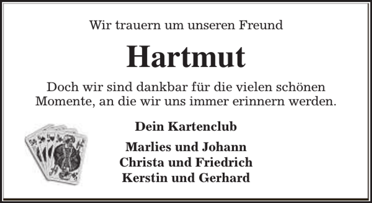 <p>Wir trauern um unseren Freund</p><p>Hartmut<br />Doch wir sind dankbar für die vielen schönen<br />Momente, an die wir uns immer erinnern werden.<br />Dein Kartenclub<br />Marlies und Johann<br />Christa und Friedrich<br />Kerstin und Gerhard</p>