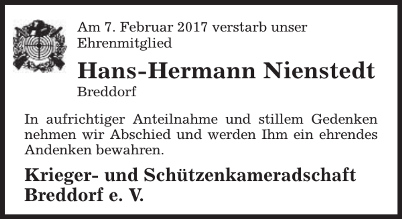 <p>Am 7. Februar 2017 verstarb unser<br />Ehrenmitglied</p><p>Hans-Hermann Nienstedt</p><p>Breddorf</p><p>In aufrichtiger Anteilnahme und stillem Gedenken<br />nehmen wir Abschied und werden Ihm ein ehrendes<br />Andenken bewahren.</p><p>Krieger- und Schützenkameradschaft<br />Breddorf e. V.</p>