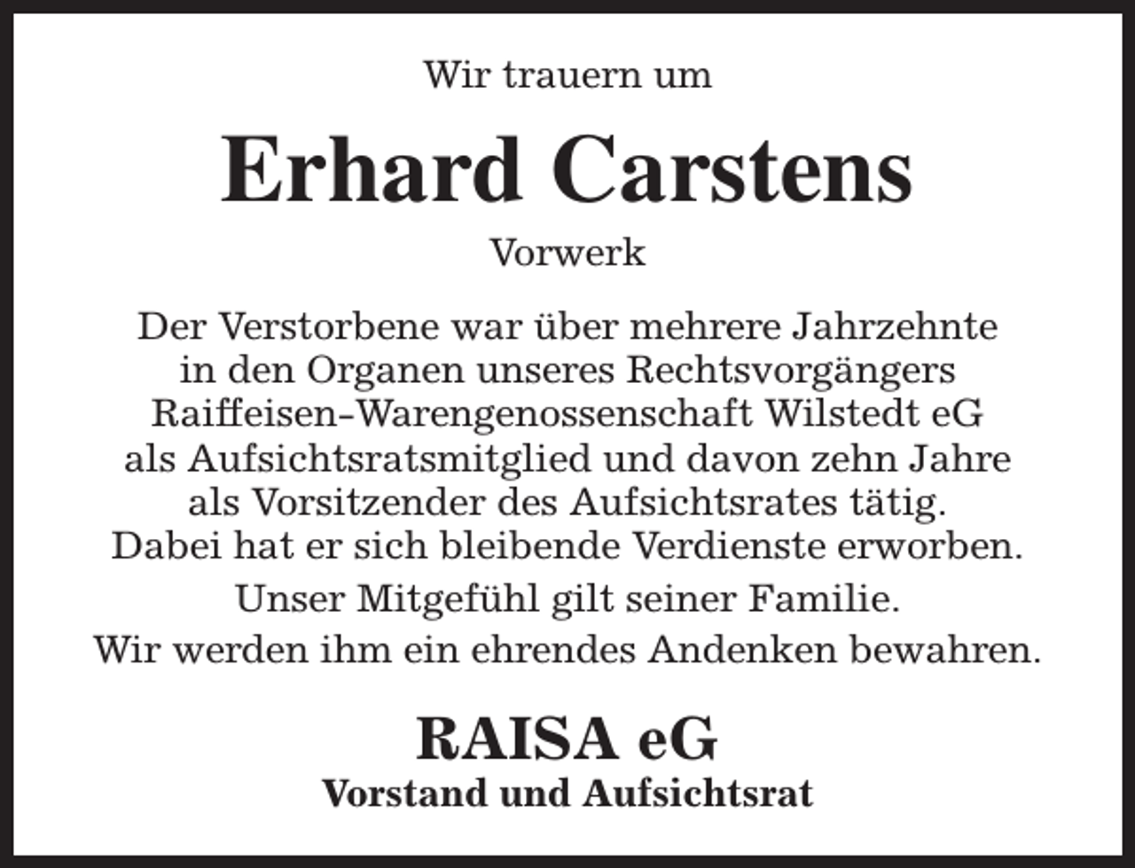 <p>Wir trauern um</p><p>Erhard Carstens<br />Vorwerk</p><p>Der Verstorbene war über mehrere Jahrzehnte<br />in den Organen unseres Rechtsvorgängers<br />Raiffeisen-Warengenossenschaft Wilstedt eG<br />als Aufsichtsratsmitglied und davon zehn Jahre<br />als Vorsitzender des Aufsichtsrates tätig.<br />Dabei hat er sich bleibende Verdienste erworben.<br />Unser Mitgefühl gilt seiner Familie.<br />Wir werden ihm ein ehrendes Andenken bewahren.</p><p>RAISA eG</p><p>Vorstand und Aufsichtsrat</p>