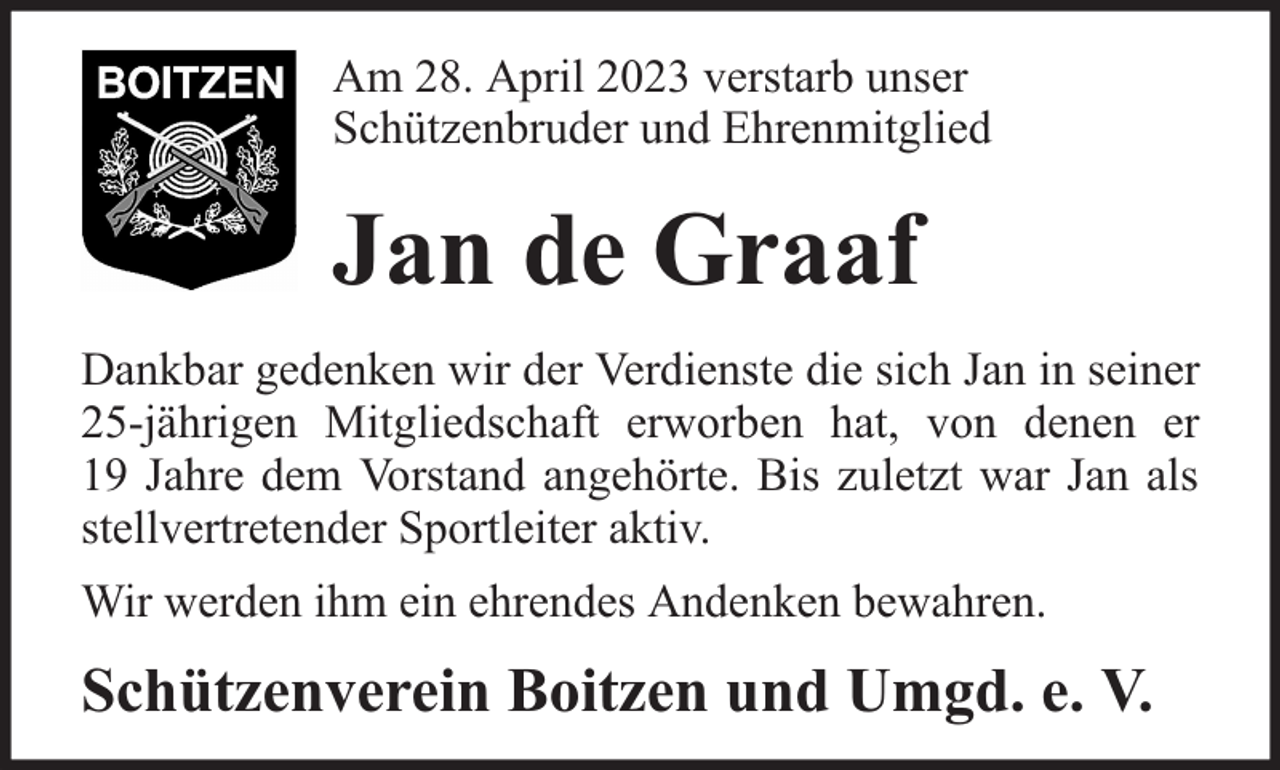 <p>Am 28. April 2023 verstarb unser<br />Schützenbruder und Ehrenmitglied</p><p>Jan de Graaf<br />Dankbar gedenken wir der Verdienste die sich Jan in seiner<br />25-jährigen Mitgliedschaft erworben hat, von denen er<br />19 Jahre dem Vorstand angehörte. Bis zuletzt war Jan als<br />stellvertretender Sportleiter aktiv.<br />Wir werden ihm ein ehrendes Andenken bewahren.</p><p>Schützenverein Boitzen und Umgd. e. V.</p>