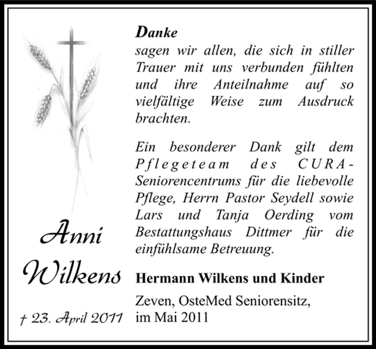<p>Danke<br />sagen wir allen, die sich in stiller Trauer mit uns verbunden fühlten und ihre Anteilnahme auf so vielfältige Weise zum Ausdruck brachten. Ein besonderer Dank gilt dem Pflegeteam des CURASeniorencentrums für die liebevolle Pflege, Herrn Pastor Seydell sowie Lars und Tanja Oerding vom Bestattungshaus Dittmer für die einfühlsame Betreuung.<br />Hermann Wilkens und Kinder Zeven, OsteMed Seniorensitz,</p><p>Anni Wilkens</p><p>† 23. April 2011 im Mai 2011</p>