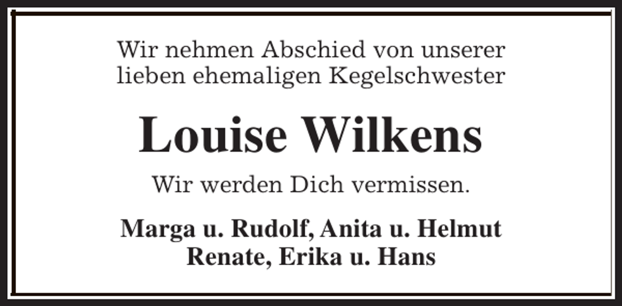 <p>Wir nehmen Abschied von unserer<br />lieben ehemaligen Kegelschwester</p><p>Louise Wilkens<br />Wir werden Dich vermissen.</p><p>Marga u. Rudolf, Anita u. Helmut<br />Renate, Erika u. Hans</p>