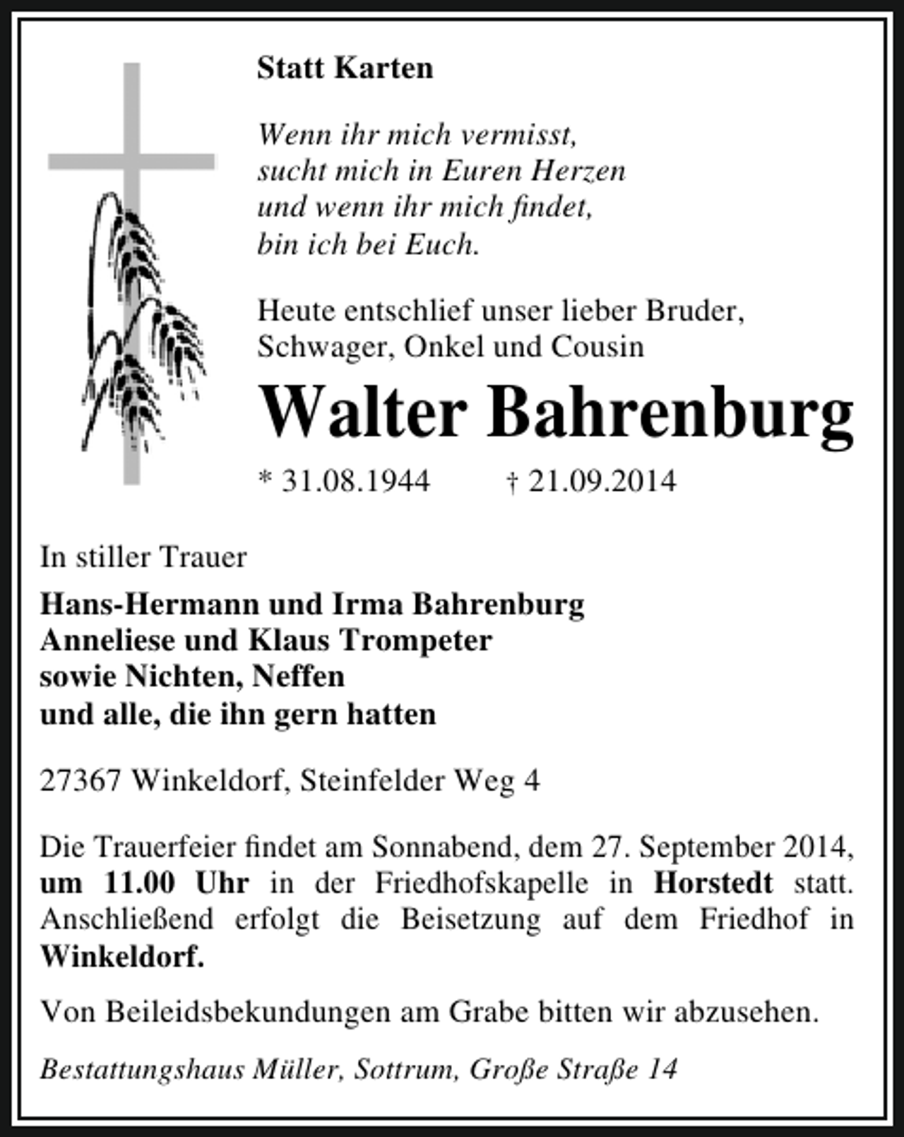 <p>Statt Karten<br />Wenn ihr mich vermisst,<br />sucht mich in Euren Herzen<br />und wenn ihr mich findet,<br />bin ich bei Euch.<br />Heute entschlief unser lieber Bruder,<br />Schwager, Onkel und Cousin</p><p>Walter Bahrenburg</p><p>* 31.08.1944</p><p>† 21.09.2014</p><p>In stiller Trauer<br />Hans-Hermann und Irma Bahrenburg<br />Anneliese und Klaus Trompeter<br />sowie Nichten, Neffen<br />und alle, die ihn gern hatten<br />27367 Winkeldorf, Steinfelder Weg 4<br />Die Trauerfeier findet am Sonnabend, dem 27. September 2014,<br />um 11.00 Uhr in der Friedhofskapelle in Horstedt statt.<br />Anschließend erfolgt die Beisetzung auf dem Friedhof in<br />Winkeldorf.<br />Von Beileidsbekundungen am Grabe bitten wir abzusehen.<br />Bestattungshaus Müller, Sottrum, Große Straße 14</p>