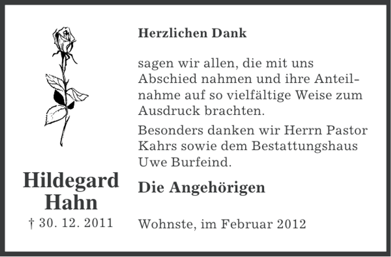 <p>Herzlichen Dank<br />sagen wir allen, die mit uns<br />Abschied nahmen und ihre Anteilnahme auf so vielfältige Weise zum<br />Ausdruck brachten.<br />Besonders danken wir Herrn Pastor<br />Kahrs sowie dem Bestattungshaus<br />Uwe Burfeind.</p><p>Hildegard<br />Hahn<br />† 30. 12. 2011</p><p>Die Angehörigen<br />Wohnste, im Februar 2012</p>