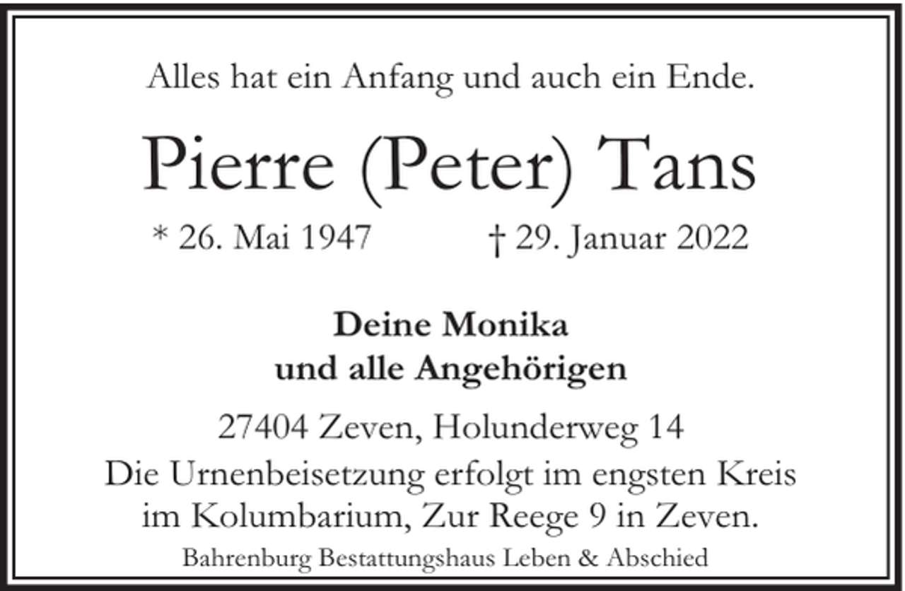 <p>Alles hat ein Anfang und auch ein Ende.</p><p>Pierre (Peter) Tans<br />* 26. Mai 1947</p><p>† 29. Januar 2022</p><p>Deine Monika<br />und alle Angehörigen<br />27404 Zeven, Holunderweg 14<br />Die Urnenbeisetzung erfolgt im engsten Kreis<br />im Kolumbarium, Zur Reege 9 in Zeven.<br />Bahrenburg Bestattungshaus Leben &amp; Abschied</p>