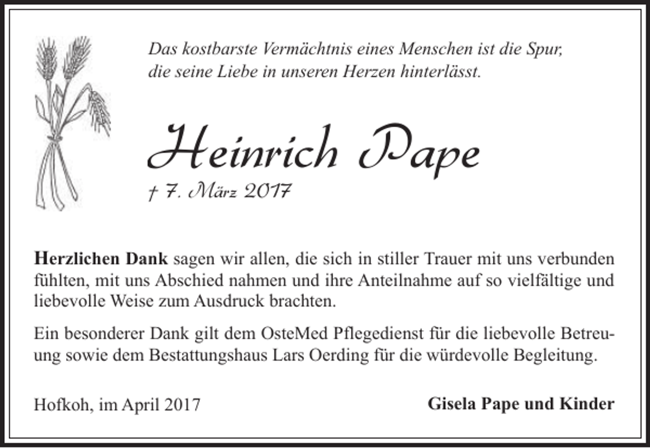 <p>Das kostbarste Vermächtnis eines Menschen ist die Spur,<br />die seine Liebe in unseren Herzen hinterlässt.</p><p>Heinrich Pape<br />† 7. März 2017</p><p>Herzlichen Dank sagen wir allen, die sich in stiller Trauer mit uns verbunden</p><p>fühlten, mit uns Abschied nahmen und ihre Anteilnahme auf so vielfältige und<br />liebevolle Weise zum Ausdruck brachten.</p><p>Ein besonderer Dank gilt dem OsteMed Pflegedienst für die liebevolle Betreuung sowie dem Bestattungshaus Lars Oerding für die würdevolle Begleitung.<br />Hofkoh, im April 2017</p><p>Gisela Pape und Kinder</p>