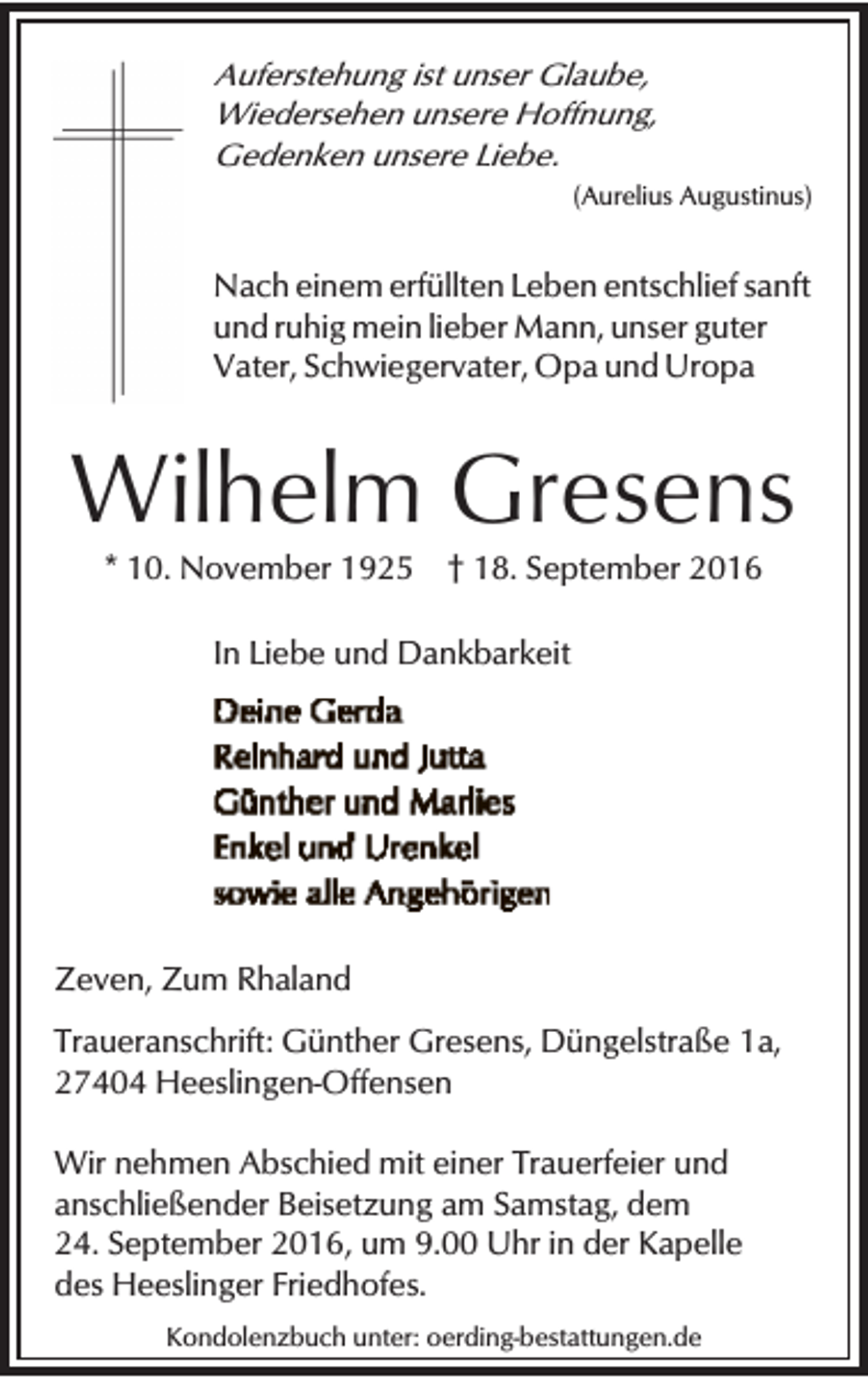 <p>Auferstehung ist unser Glaube,<br />Wiedersehen unsere Hoffnung,<br />Gedenken unsere Liebe.<br />(Aurelius Augustinus)</p><p>Nach einem erfüllten Leben entschlief sanft<br />und ruhig mein lieber Mann, unser guter<br />Vater, Schwiegervater, Opa und Uropa</p><p>Wilhelm Gresens<br />* 10. November 1925</p><p>† 18. September 2016</p><p>In Liebe und Dankbarkeit</p><p>Zeven, Zum Rhaland<br />Traueranschrift: Günther Gresens, Düngelstraße 1a,<br />27404 Heeslingen-Offensen<br />Wir nehmen Abschied mit einer Trauerfeier und<br />anschließender Beisetzung am Samstag, dem<br />24. September 2016, um 9.00 Uhr in der Kapelle<br />des Heeslinger Friedhofes.<br />Kondolenzbuch unter: oerding-bestattungen.de</p>