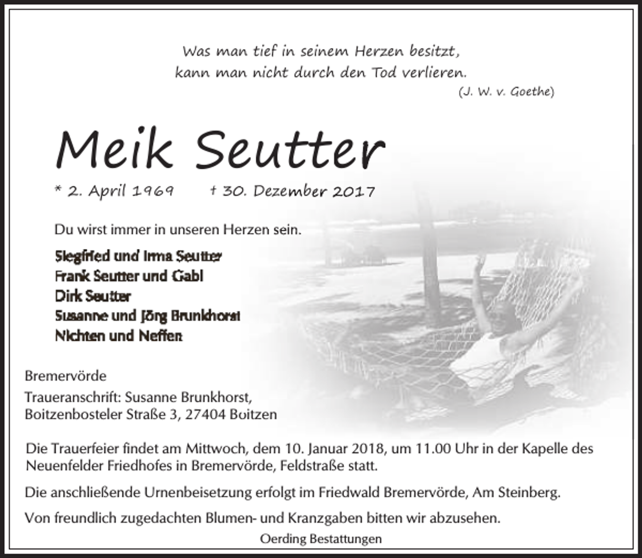 <p>Was man tief in seinem Herzen besitzt,<br />kann man nicht durch den Tod verlieren.<br />(J. W. v. Goethe)</p>
<p>Meik Seutter<br />eutter<br />* 2. April 1969</p>
<p>† 3. Dezember 2017</p>
<p>Du wirst immer in unseren He<br />erzen sein.</p>
<p>Bremervörde<br />Traueranschrift: Susanne Brunkhorsst,<br />Boitzenbosteler Straße 3, 27404 Bo<br />oitzen<br />Die Trauerfeier findet am Mittwoch, dem 10. Januar 2018, um 11.00 Uhr in der Kapelle des<br />Neuenfelder Friedhofes in Bremervörde, Feldstraße statt.<br />Die anschließende Urnenbeisetzung erfolgt im Friedwald Bremervörde, Am Steinberg.<br />Von freundlich zugedachten Blumen- und Kranzgaben bitten wir abzusehen.<br />Oerding Bestattungen</p>