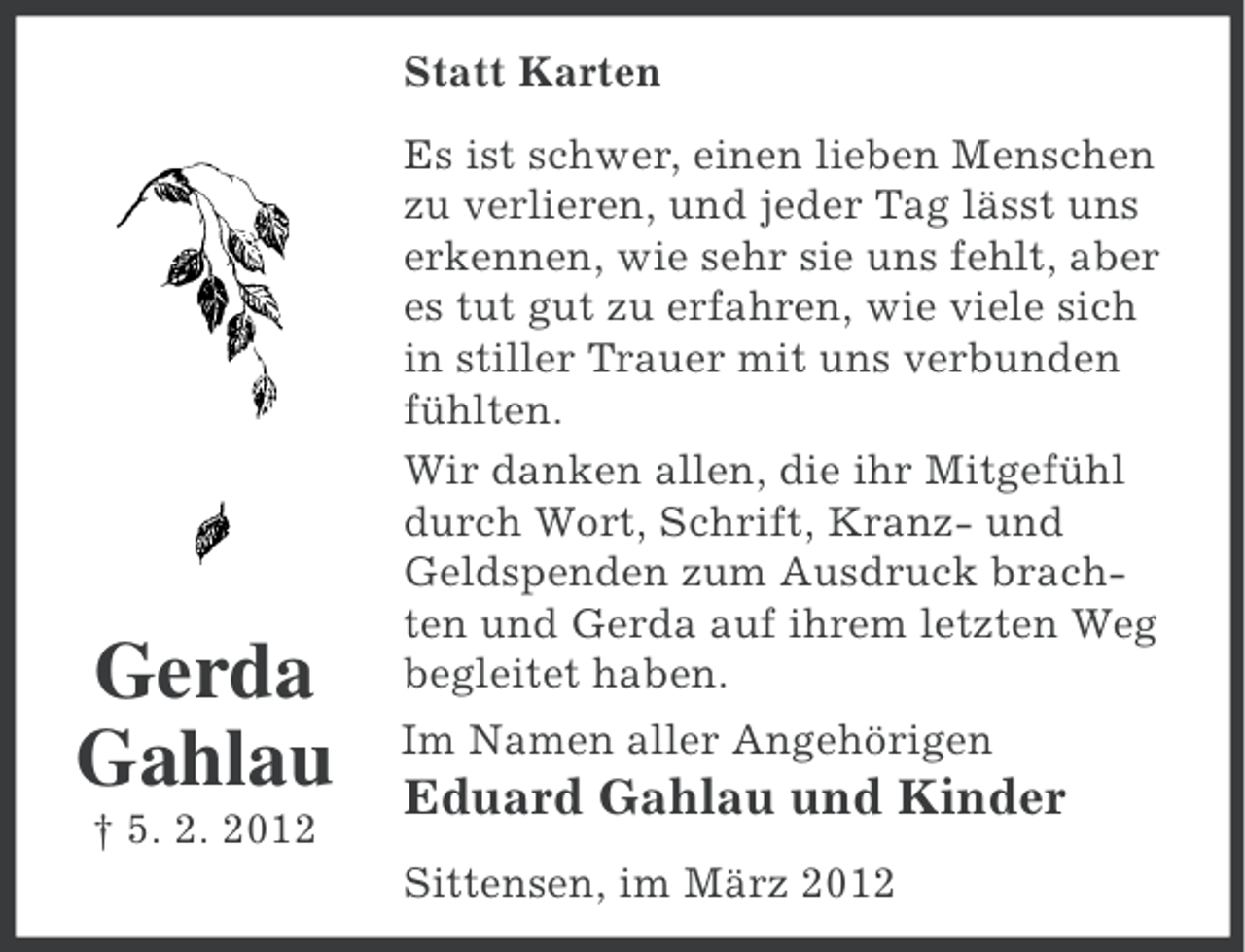 <p>Statt Karten</p><p>Gerda<br />Gahlau<br />† 5. 2. 2012</p><p>Es ist schwer, einen lieben Menschen<br />zu verlieren, und jeder Tag lässt uns<br />erkennen, wie sehr sie uns fehlt, aber<br />es tut gut zu erfahren, wie viele sich<br />in stiller Trauer mit uns verbunden<br />fühlten.<br />Wir danken allen, die ihr Mitgefühl<br />durch Wort, Schrift, Kranz- und<br />Geldspenden zum Ausdruck brachten und Gerda auf ihrem letzten Weg<br />begleitet haben.<br />Im Namen aller Angehörigen</p><p>Eduard Gahlau und Kinder<br />Sittensen, im März 2012</p>